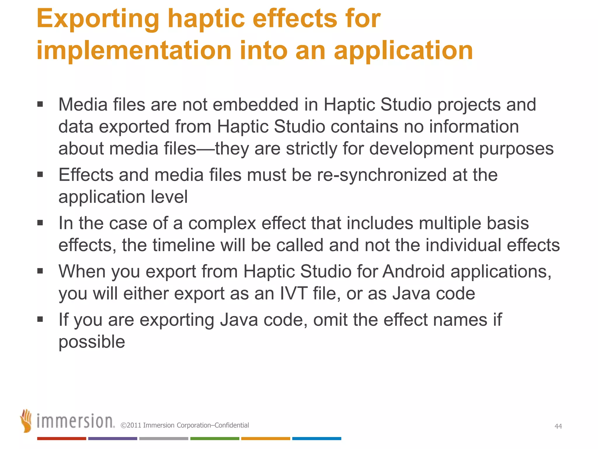 Exporting haptic effects for
implementation into an application
 Media files are not embedded in Haptic Studio projects and
  data exported from Haptic Studio contains no information
  about media files—they are strictly for development purposes
 Effects and media files must be re-synchronized at the
  application level
 In the case of a complex effect that includes multiple basis
  effects, the timeline will be called and not the individual effects
 When you export from Haptic Studio for Android applications,
  you will either export as an IVT file, or as Java code
 If you are exporting Java code, omit the effect names if
  possible



           ©2011 Immersion Corporation–Confidential                 44
 