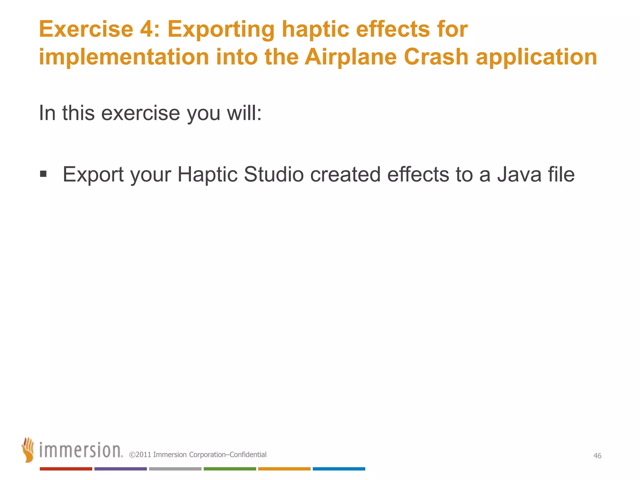 Exercise 4: Exporting haptic effects for
implementation into the Airplane Crash application

In this exercise you will:

 Export your Haptic Studio created effects to a Java file




          ©2011 Immersion Corporation–Confidential           46
 