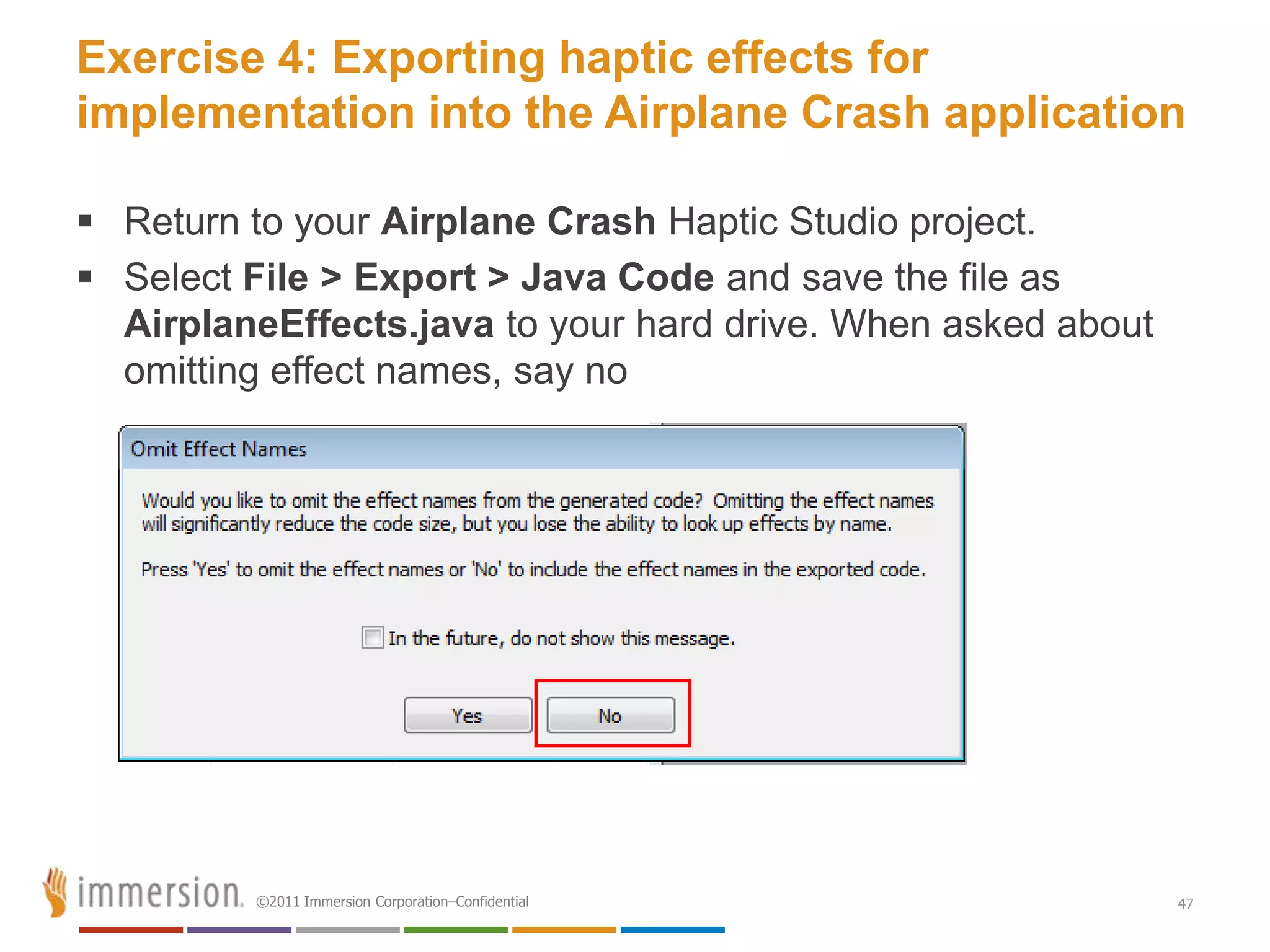 Exercise 4: Exporting haptic effects for
implementation into the Airplane Crash application

 Return to your Airplane Crash Haptic Studio project.
 Select File > Export > Java Code and save the file as
  AirplaneEffects.java to your hard drive. When asked about
  omitting effect names, say no




         ©2011 Immersion Corporation–Confidential             47
 