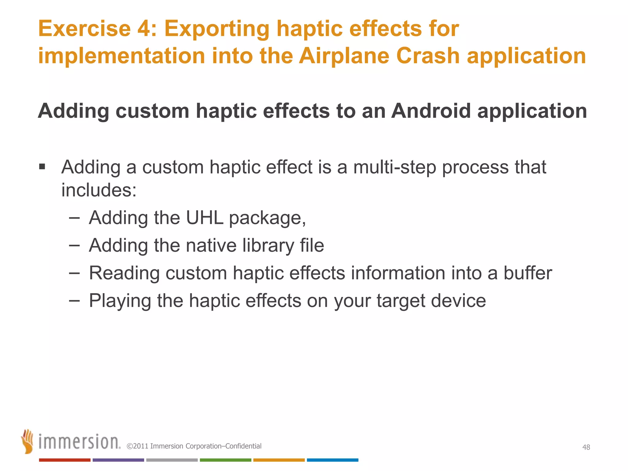 Exercise 4: Exporting haptic effects for
implementation into the Airplane Crash application

Adding custom haptic effects to an Android application

 Adding a custom haptic effect is a multi-step process that
  includes:
   – Adding the UHL package,
   – Adding the native library file
   – Reading custom haptic effects information into a buffer
   – Playing the haptic effects on your target device




          ©2011 Immersion Corporation–Confidential             48
 