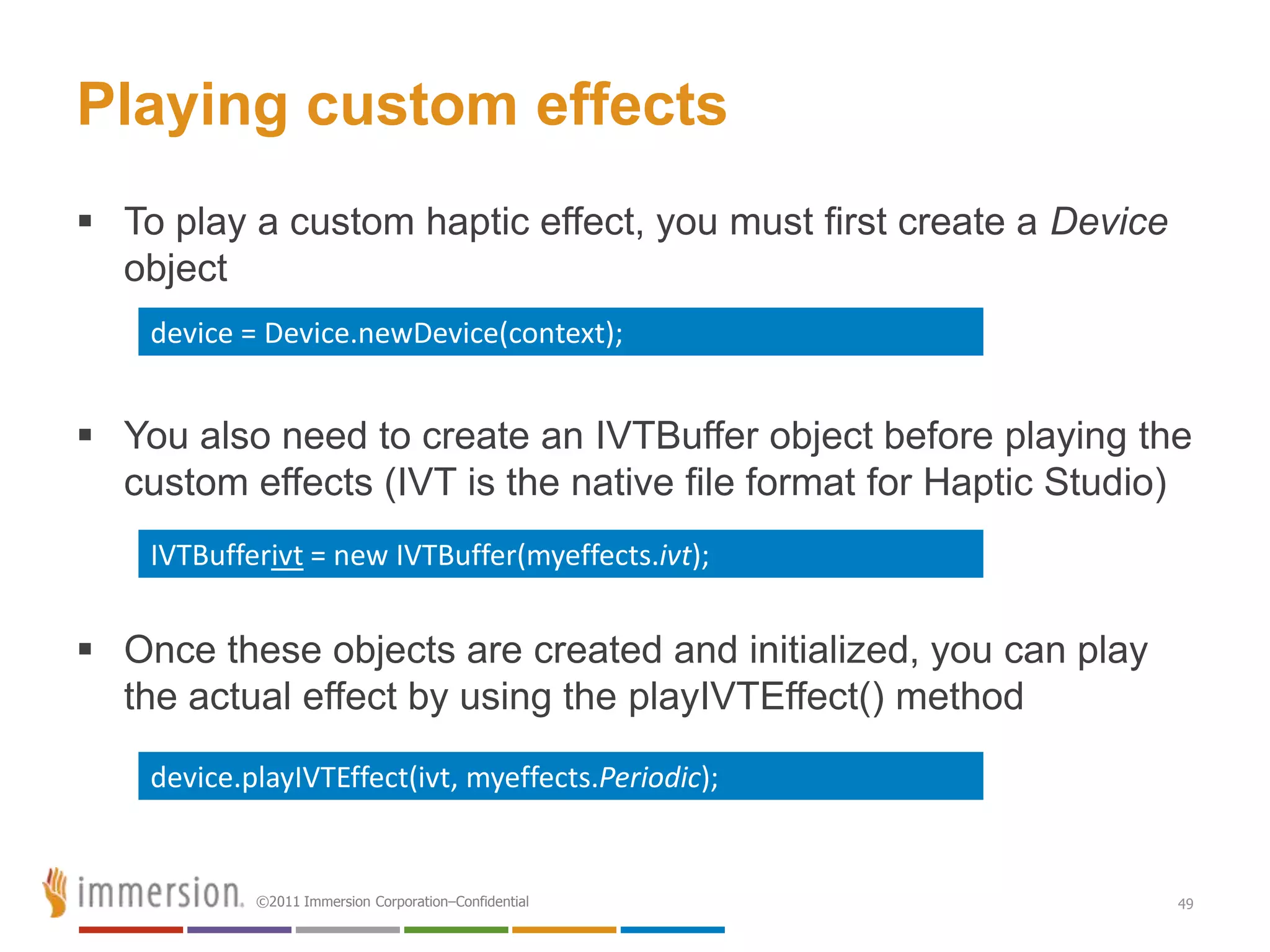 Playing custom effects
 To play a custom haptic effect, you must first create a Device
  object
    device = Device.newDevice(context);


 You also need to create an IVTBuffer object before playing the
  custom effects (IVT is the native file format for Haptic Studio)
    IVTBufferivt = new IVTBuffer(myeffects.ivt);


 Once these objects are created and initialized, you can play
  the actual effect by using the playIVTEffect() method

    device.playIVTEffect(ivt, myeffects.Periodic);


            ©2011 Immersion Corporation–Confidential               49
 