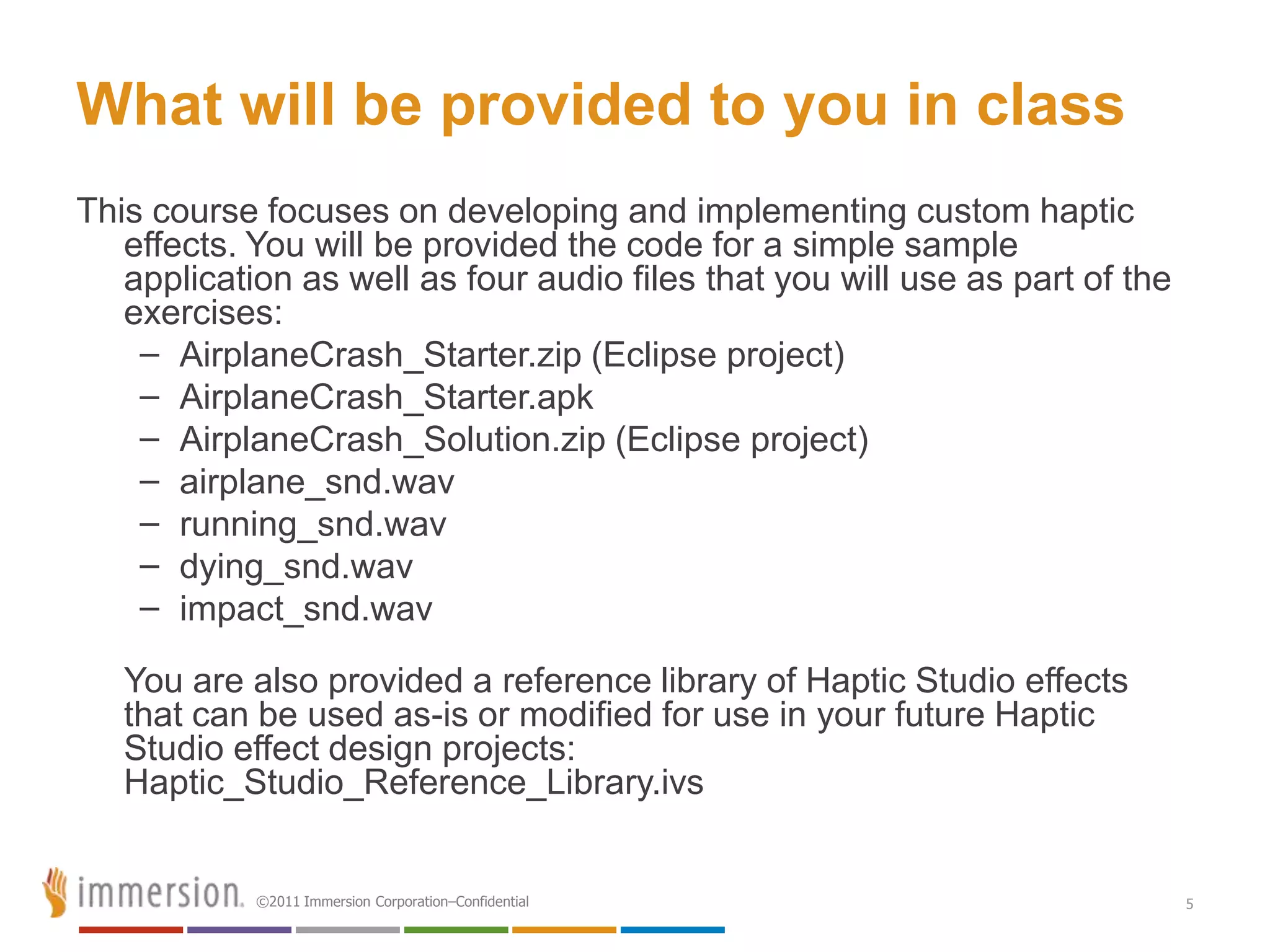 What will be provided to you in class
This course focuses on developing and implementing custom haptic
   effects. You will be provided the code for a simple sample
   application as well as four audio files that you will use as part of the
   exercises:
    – AirplaneCrash_Starter.zip (Eclipse project)
    – AirplaneCrash_Starter.apk
    – AirplaneCrash_Solution.zip (Eclipse project)
    – airplane_snd.wav
    – running_snd.wav
    – dying_snd.wav
    – impact_snd.wav

   You are also provided a reference library of Haptic Studio effects
   that can be used as-is or modified for use in your future Haptic
   Studio effect design projects:
   Haptic_Studio_Reference_Library.ivs


            ©2011 Immersion Corporation–Confidential                          5
 