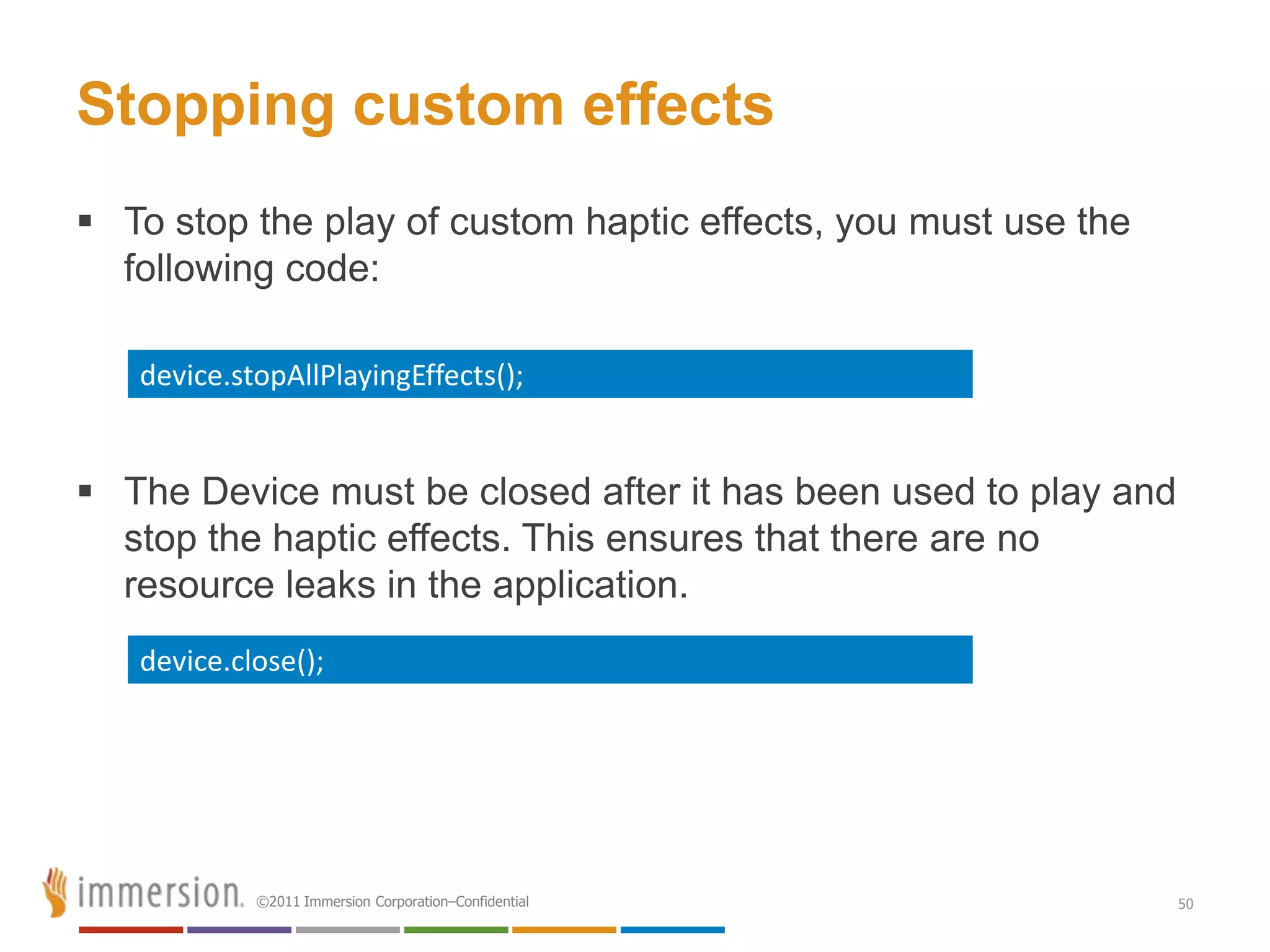 Stopping custom effects
 To stop the play of custom haptic effects, you must use the
  following code:

   device.stopAllPlayingEffects();


 The Device must be closed after it has been used to play and
  stop the haptic effects. This ensures that there are no
  resource leaks in the application.
   device.close();




            ©2011 Immersion Corporation–Confidential             50
 