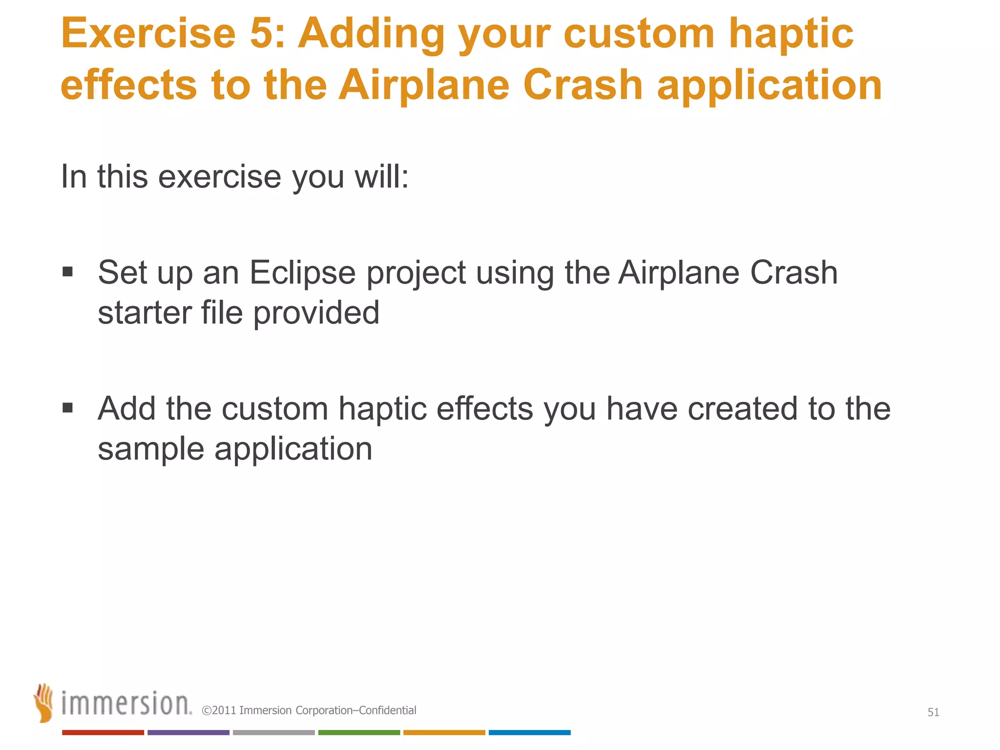 Exercise 5: Adding your custom haptic
effects to the Airplane Crash application

In this exercise you will:

 Set up an Eclipse project using the Airplane Crash
  starter file provided

 Add the custom haptic effects you have created to the
  sample application




          ©2011 Immersion Corporation–Confidential        51
 