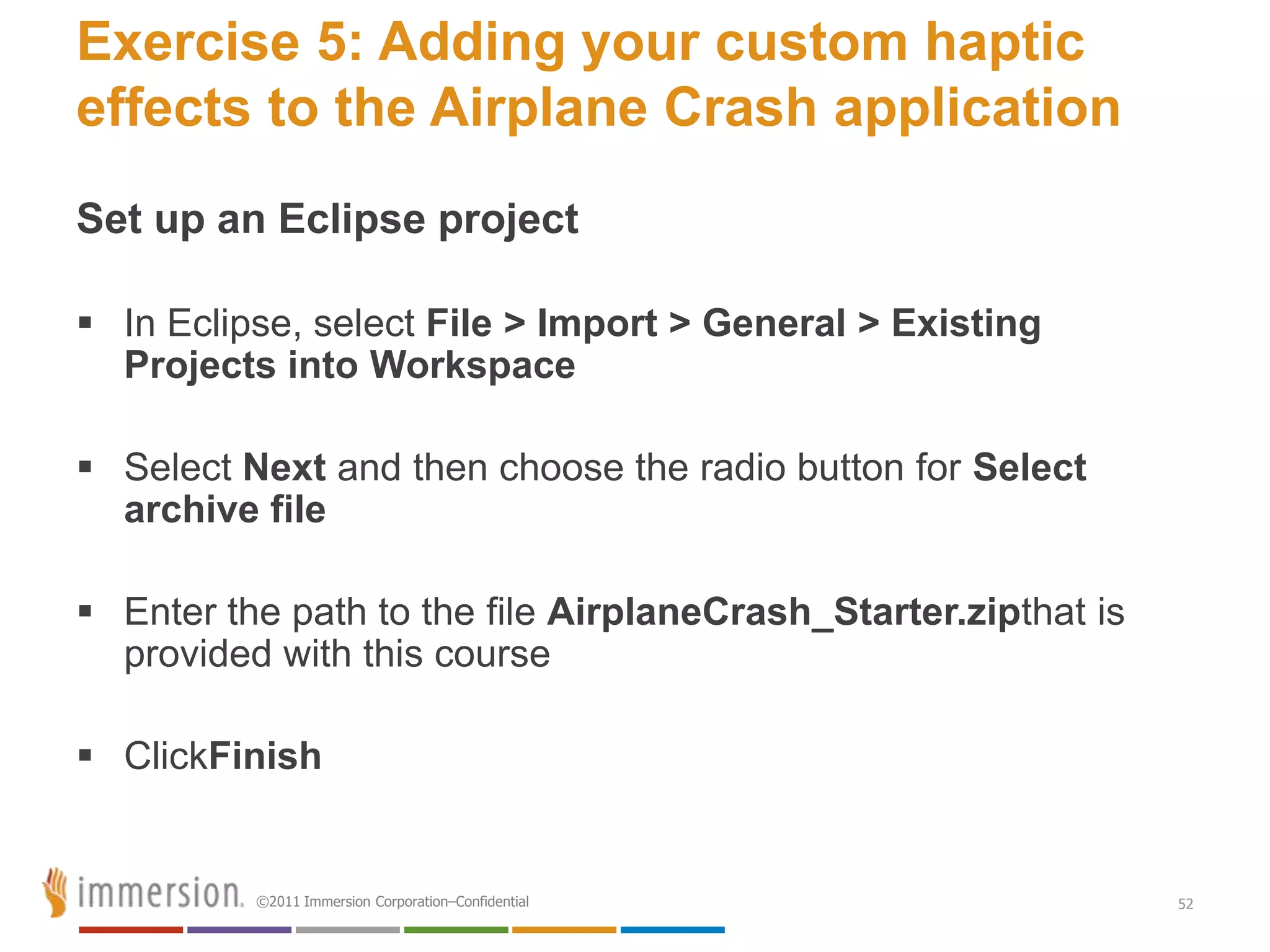 Exercise 5: Adding your custom haptic
effects to the Airplane Crash application
Set up an Eclipse project

 In Eclipse, select File > Import > General > Existing
  Projects into Workspace

 Select Next and then choose the radio button for Select
  archive file

 Enter the path to the file AirplaneCrash_Starter.zipthat is
  provided with this course

 ClickFinish


          ©2011 Immersion Corporation–Confidential              52
 