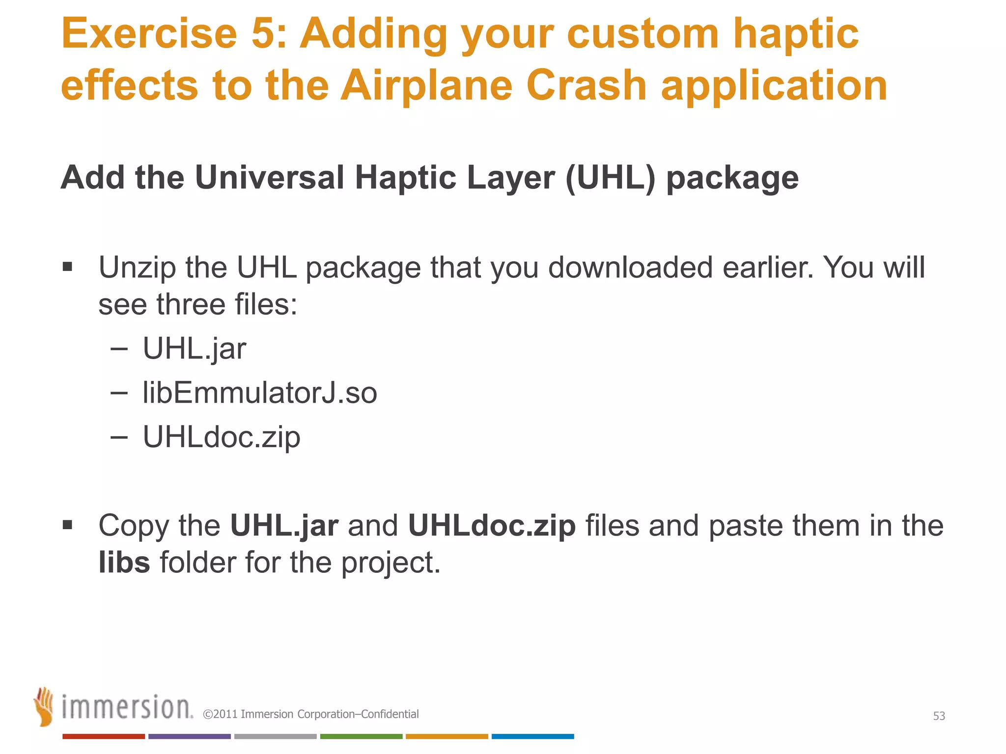 Exercise 5: Adding your custom haptic
effects to the Airplane Crash application

Add the Universal Haptic Layer (UHL) package

 Unzip the UHL package that you downloaded earlier. You will
  see three files:
   – UHL.jar
   – libEmmulatorJ.so
   – UHLdoc.zip

 Copy the UHL.jar and UHLdoc.zip files and paste them in the
  libs folder for the project.



          ©2011 Immersion Corporation–Confidential              53
 