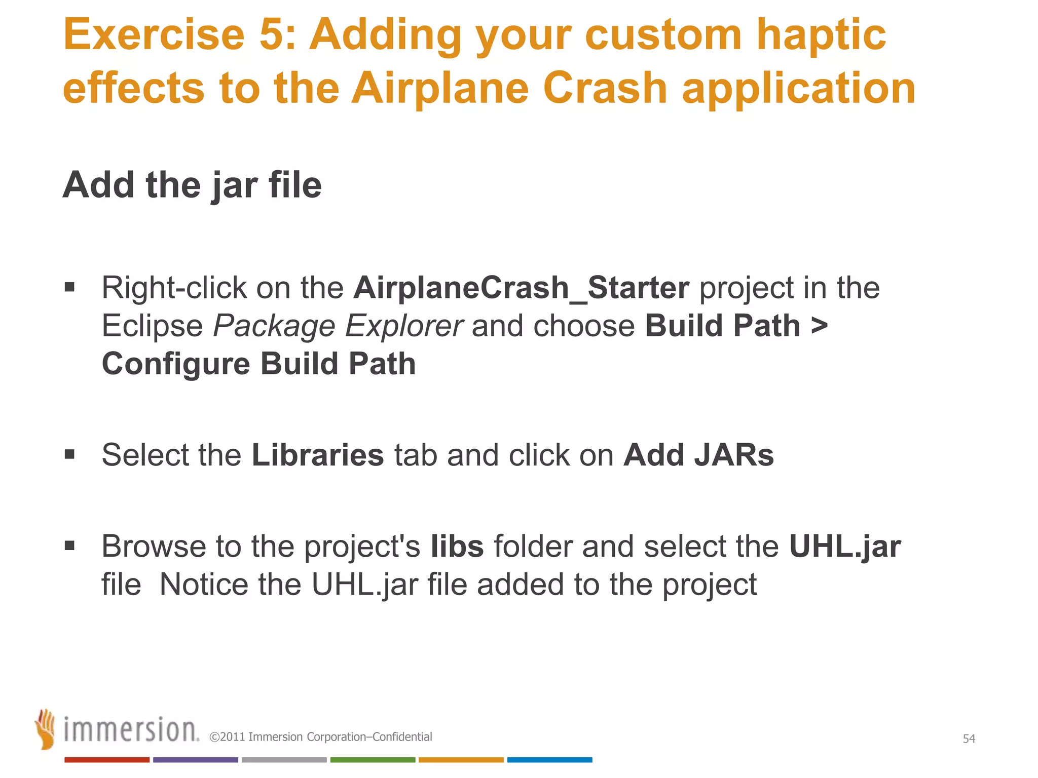 Exercise 5: Adding your custom haptic
effects to the Airplane Crash application

Add the jar file

 Right-click on the AirplaneCrash_Starter project in the
  Eclipse Package Explorer and choose Build Path >
  Configure Build Path

 Select the Libraries tab and click on Add JARs

 Browse to the project's libs folder and select the UHL.jar
  file Notice the UHL.jar file added to the project



          ©2011 Immersion Corporation–Confidential             54
 
