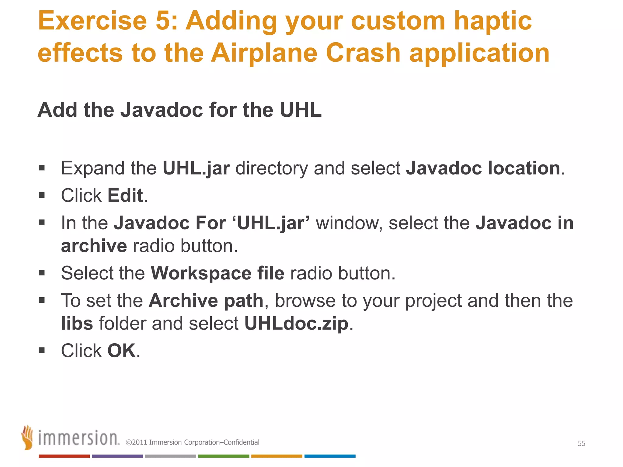 Exercise 5: Adding your custom haptic
effects to the Airplane Crash application

Add the Javadoc for the UHL

 Expand the UHL.jar directory and select Javadoc location.
 Click Edit.
 In the Javadoc For ‘UHL.jar’ window, select the Javadoc in
  archive radio button.
 Select the Workspace file radio button.
 To set the Archive path, browse to your project and then the
  libs folder and select UHLdoc.zip.
 Click OK.



          ©2011 Immersion Corporation–Confidential               55
 