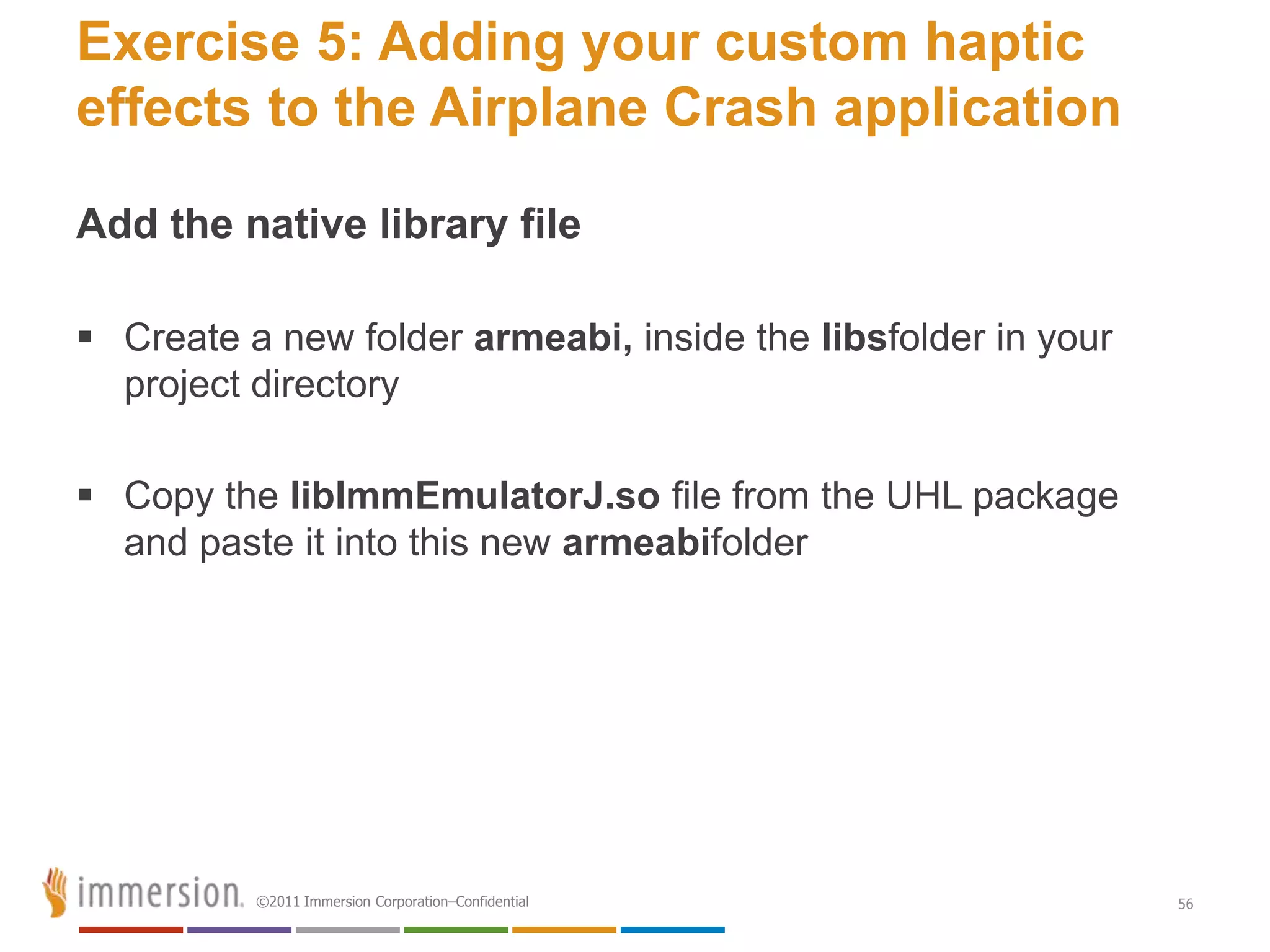 Exercise 5: Adding your custom haptic
effects to the Airplane Crash application

Add the native library file

 Create a new folder armeabi, inside the libsfolder in your
  project directory

 Copy the libImmEmulatorJ.so file from the UHL package
  and paste it into this new armeabifolder




          ©2011 Immersion Corporation–Confidential             56
 