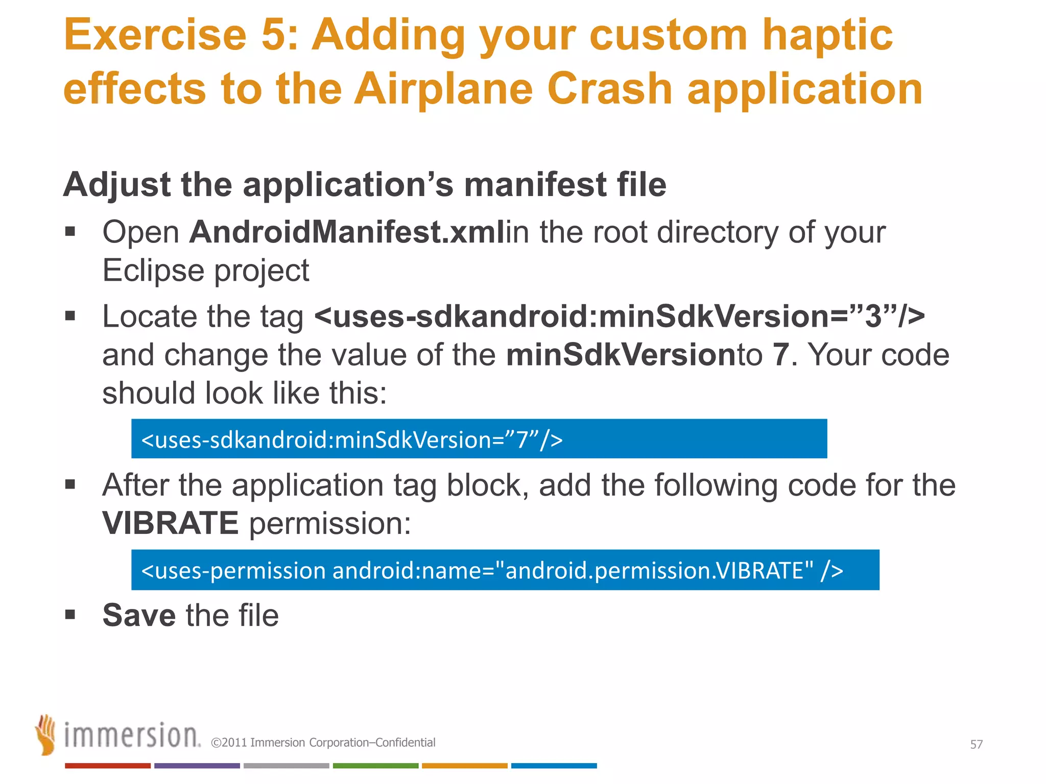 Exercise 5: Adding your custom haptic
effects to the Airplane Crash application

Adjust the application’s manifest file
 Open AndroidManifest.xmlin the root directory of your
  Eclipse project
 Locate the tag <uses-sdkandroid:minSdkVersion=”3”/>
  and change the value of the minSdkVersionto 7. Your code
  should look like this:
     <uses-sdkandroid:minSdkVersion=”7”/>
 After the application tag block, add the following code for the
  VIBRATE permission:
     <uses-permission android:name="android.permission.VIBRATE" />
 Save the file


           ©2011 Immersion Corporation–Confidential                  57
 