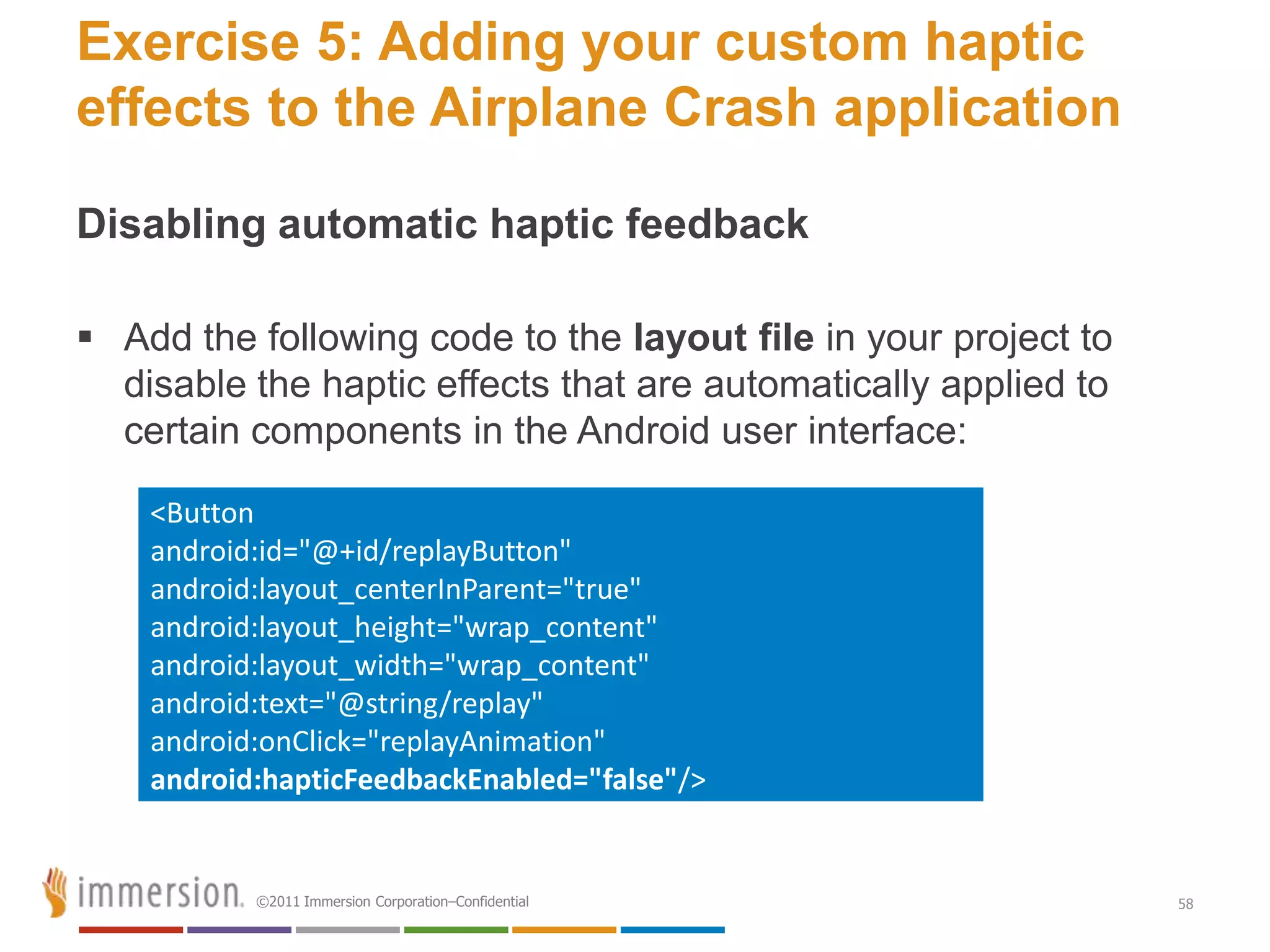 Exercise 5: Adding your custom haptic
effects to the Airplane Crash application

Disabling automatic haptic feedback

 Add the following code to the layout file in your project to
  disable the haptic effects that are automatically applied to
  certain components in the Android user interface:

    <Button
    android:id="@+id/replayButton"
    android:layout_centerInParent="true"
    android:layout_height="wrap_content"
    android:layout_width="wrap_content"
    android:text="@string/replay"
    android:onClick="replayAnimation"
    android:hapticFeedbackEnabled="false"/>


           ©2011 Immersion Corporation–Confidential              58
 