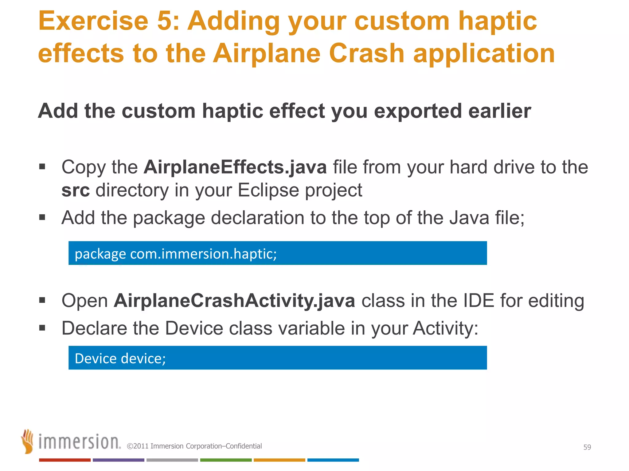 Exercise 5: Adding your custom haptic
effects to the Airplane Crash application

Add the custom haptic effect you exported earlier

 Copy the AirplaneEffects.java file from your hard drive to the
  src directory in your Eclipse project
 Add the package declaration to the top of the Java file;
    package com.immersion.haptic;


 Open AirplaneCrashActivity.java class in the IDE for editing
 Declare the Device class variable in your Activity:
    Device device;




            ©2011 Immersion Corporation–Confidential           59
 