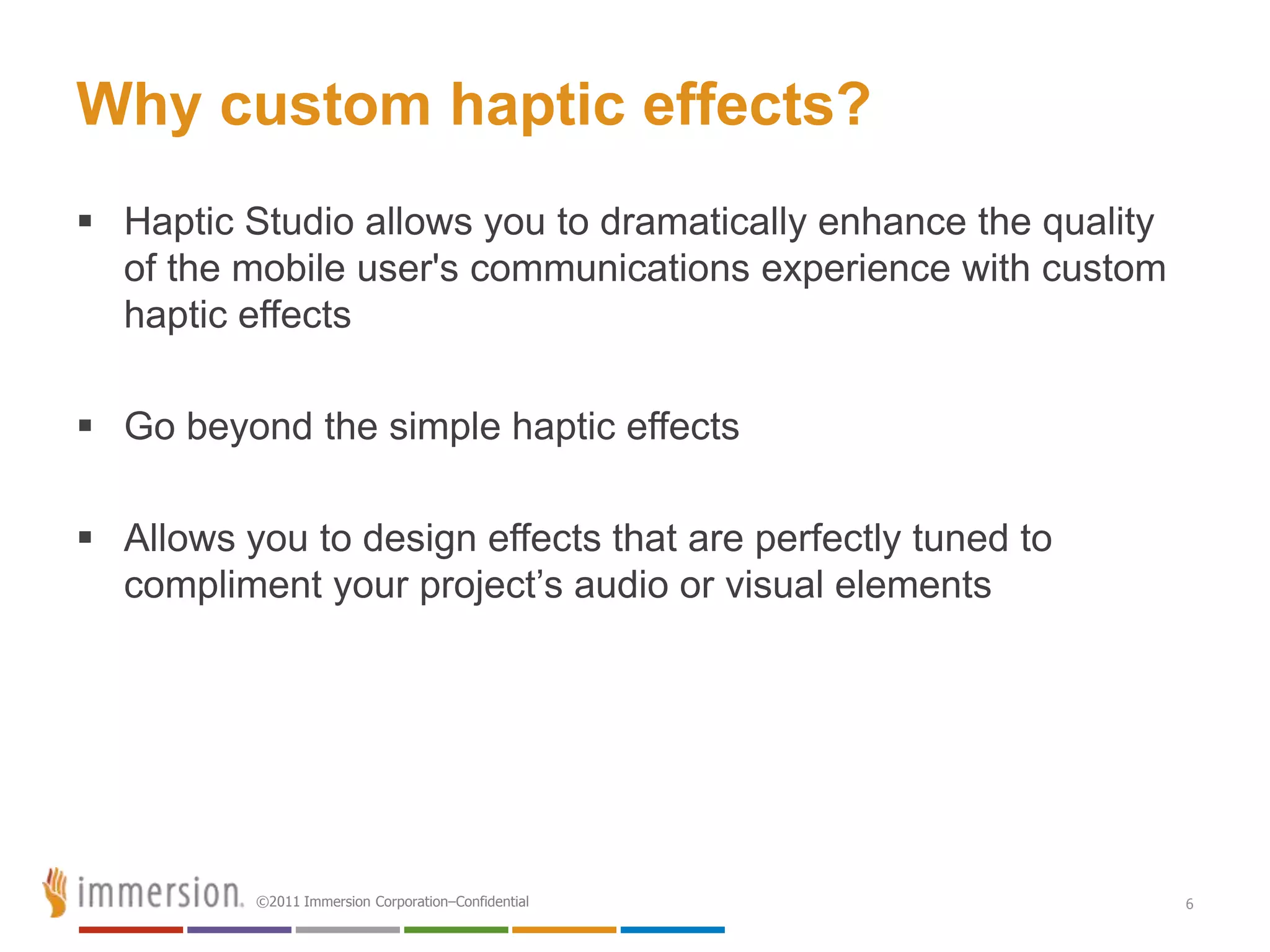 Why custom haptic effects?
 Haptic Studio allows you to dramatically enhance the quality
  of the mobile user's communications experience with custom
  haptic effects

 Go beyond the simple haptic effects

 Allows you to design effects that are perfectly tuned to
  compliment your project’s audio or visual elements




          ©2011 Immersion Corporation–Confidential               6
 