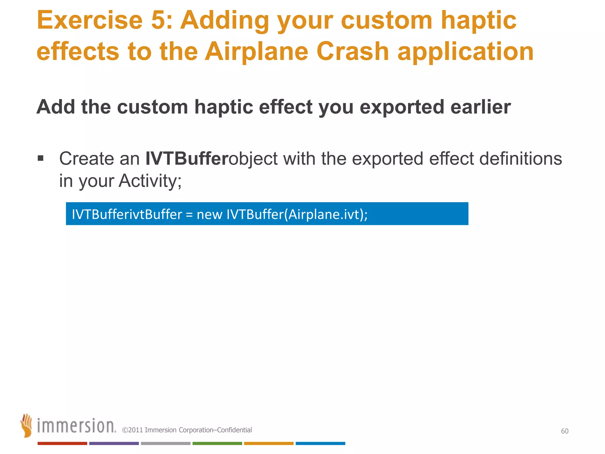 Exercise 5: Adding your custom haptic
effects to the Airplane Crash application

Add the custom haptic effect you exported earlier

 Create an IVTBufferobject with the exported effect definitions
  in your Activity;
    IVTBufferivtBuffer = new IVTBuffer(Airplane.ivt);




            ©2011 Immersion Corporation–Confidential           60
 