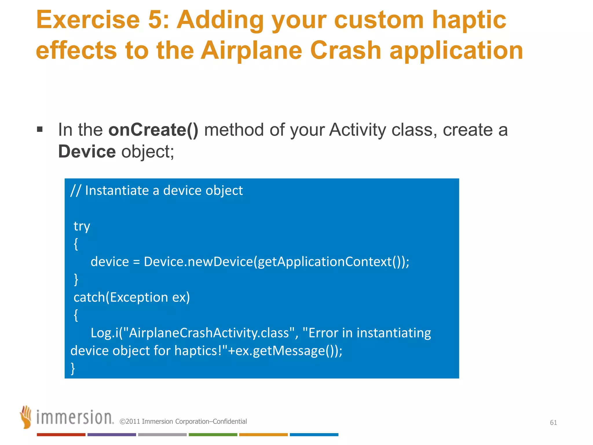 Exercise 5: Adding your custom haptic
effects to the Airplane Crash application


 In the onCreate() method of your Activity class, create a
  Device object;

    // Instantiate a device object

    try
    {
          device = Device.newDevice(getApplicationContext());
     }
     catch(Exception ex)
     {
        Log.i("AirplaneCrashActivity.class", "Error in instantiating
    device object for haptics!"+ex.getMessage());
    }


              ©2011 Immersion Corporation–Confidential                 61
 