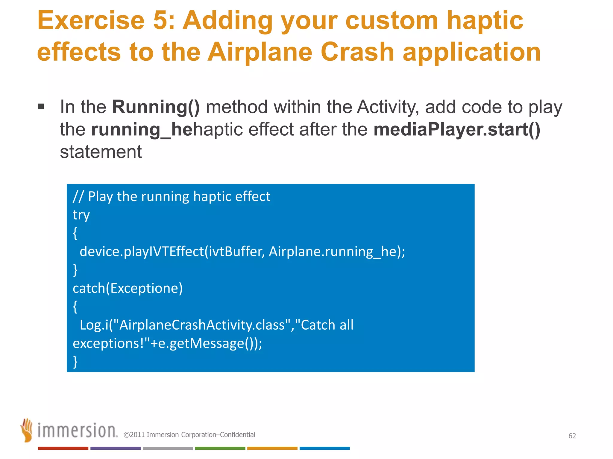 Exercise 5: Adding your custom haptic
effects to the Airplane Crash application
 In the Running() method within the Activity, add code to play
  the running_hehaptic effect after the mediaPlayer.start()
  statement

    // Play the running haptic effect
    try
    {
      device.playIVTEffect(ivtBuffer, Airplane.running_he);
    }
    catch(Exceptione)
    {
      Log.i("AirplaneCrashActivity.class","Catch all
    exceptions!"+e.getMessage());
    }



            ©2011 Immersion Corporation–Confidential              62
 
