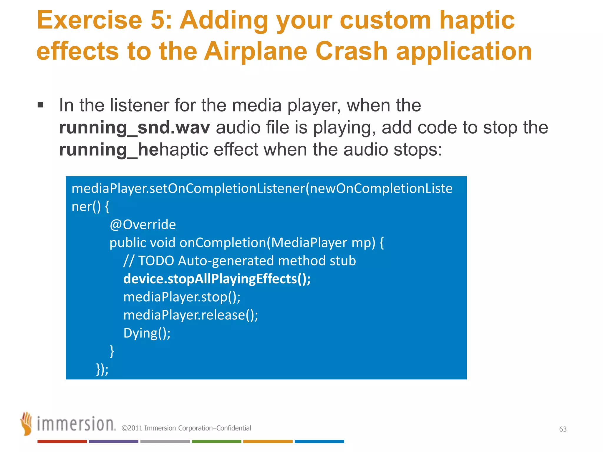 Exercise 5: Adding your custom haptic
effects to the Airplane Crash application
 In the listener for the media player, when the
  running_snd.wav audio file is playing, add code to stop the
  running_hehaptic effect when the audio stops:

    mediaPlayer.setOnCompletionListener(newOnCompletionListe
    ner() {
            @Override
            public void onCompletion(MediaPlayer mp) {
              // TODO Auto-generated method stub
              device.stopAllPlayingEffects();
              mediaPlayer.stop();
              mediaPlayer.release();
              Dying();
            }
        });


           ©2011 Immersion Corporation–Confidential             63
 