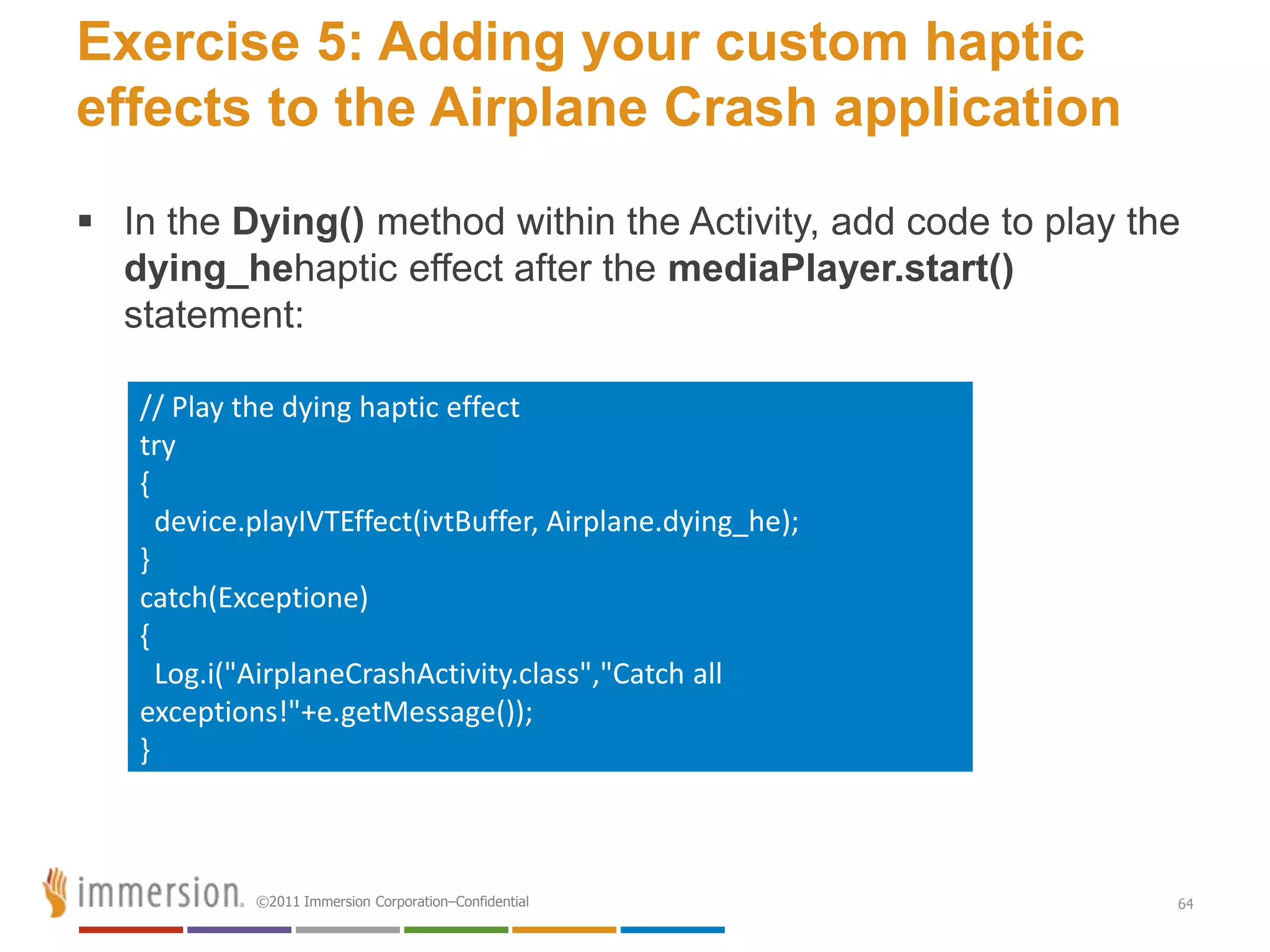 Exercise 5: Adding your custom haptic
effects to the Airplane Crash application
 In the Dying() method within the Activity, add code to play the
  dying_hehaptic effect after the mediaPlayer.start()
  statement:

   // Play the dying haptic effect
   try
   {
     device.playIVTEffect(ivtBuffer, Airplane.dying_he);
   }
   catch(Exceptione)
   {
     Log.i("AirplaneCrashActivity.class","Catch all
   exceptions!"+e.getMessage());
   }



            ©2011 Immersion Corporation–Confidential            64
 