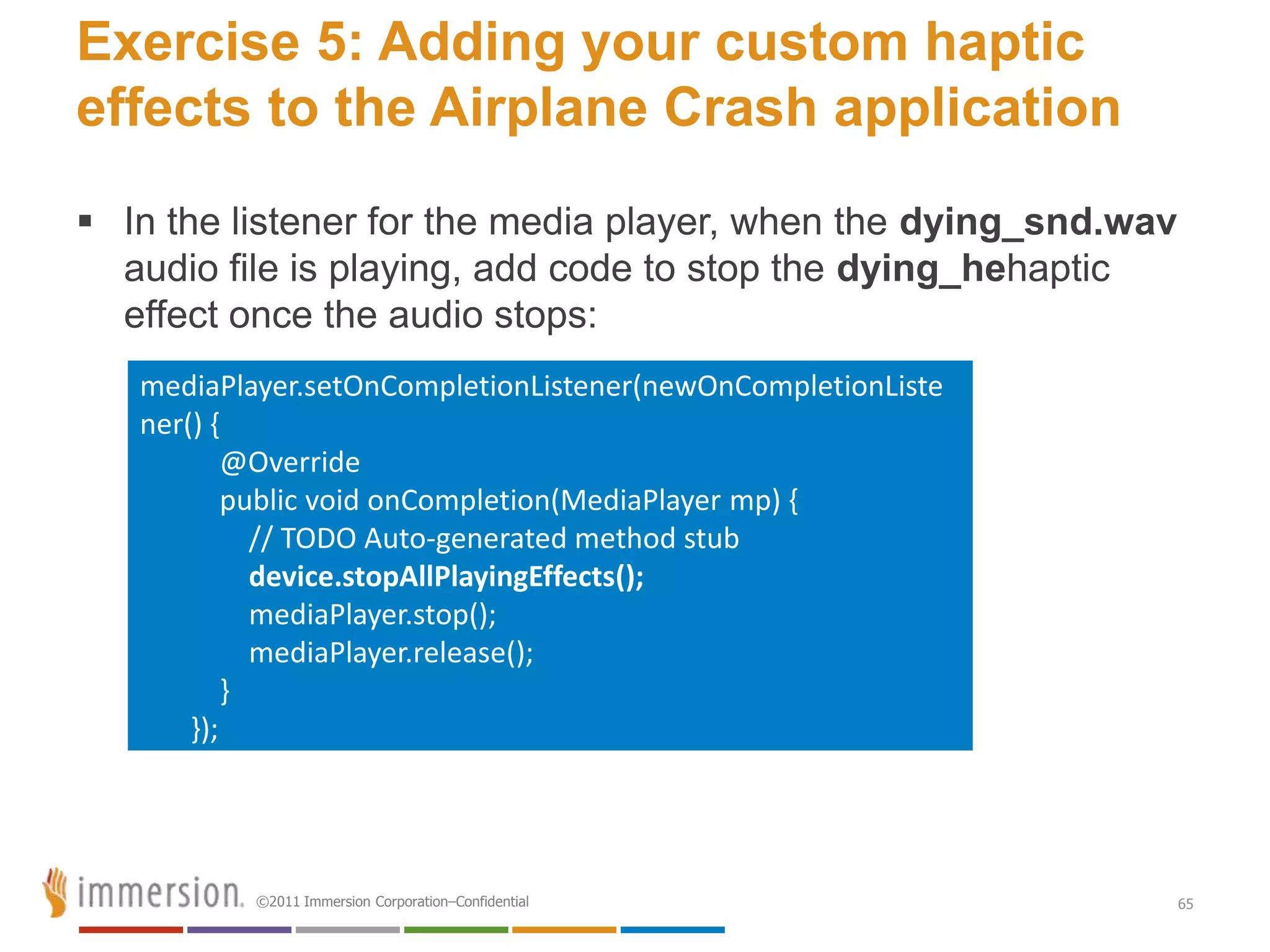 Exercise 5: Adding your custom haptic
effects to the Airplane Crash application
 In the listener for the media player, when the dying_snd.wav
  audio file is playing, add code to stop the dying_hehaptic
  effect once the audio stops:
   mediaPlayer.setOnCompletionListener(newOnCompletionListe
   ner() {
           @Override
           public void onCompletion(MediaPlayer mp) {
             // TODO Auto-generated method stub
             device.stopAllPlayingEffects();
             mediaPlayer.stop();
             mediaPlayer.release();
           }
       });




           ©2011 Immersion Corporation–Confidential              65
 