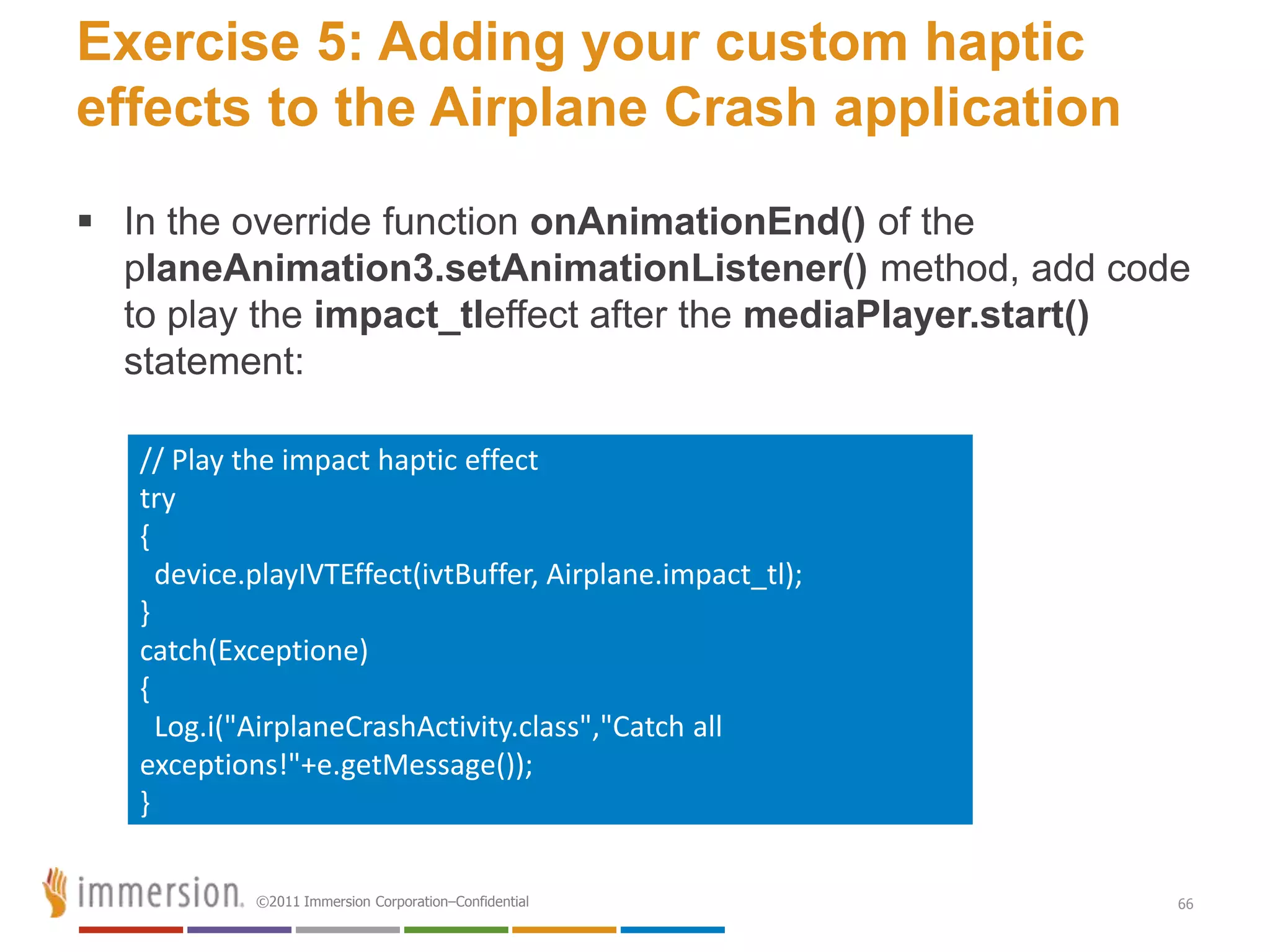Exercise 5: Adding your custom haptic
effects to the Airplane Crash application
 In the override function onAnimationEnd() of the
  planeAnimation3.setAnimationListener() method, add code
  to play the impact_tleffect after the mediaPlayer.start()
  statement:

   // Play the impact haptic effect
   try
   {
     device.playIVTEffect(ivtBuffer, Airplane.impact_tl);
   }
   catch(Exceptione)
   {
     Log.i("AirplaneCrashActivity.class","Catch all
   exceptions!"+e.getMessage());
   }

            ©2011 Immersion Corporation–Confidential        66
 