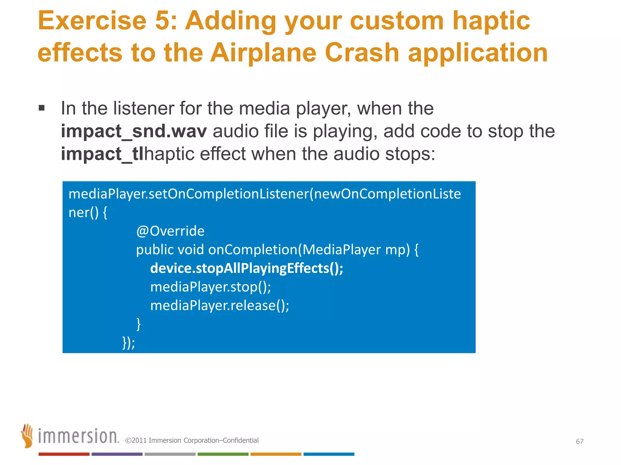 Exercise 5: Adding your custom haptic
effects to the Airplane Crash application
 In the listener for the media player, when the
  impact_snd.wav audio file is playing, add code to stop the
  impact_tlhaptic effect when the audio stops:

   mediaPlayer.setOnCompletionListener(newOnCompletionListe
   ner() {
               @Override
               public void onCompletion(MediaPlayer mp) {
                 device.stopAllPlayingEffects();
                 mediaPlayer.stop();
                 mediaPlayer.release();
               }
           });




           ©2011 Immersion Corporation–Confidential            67
 