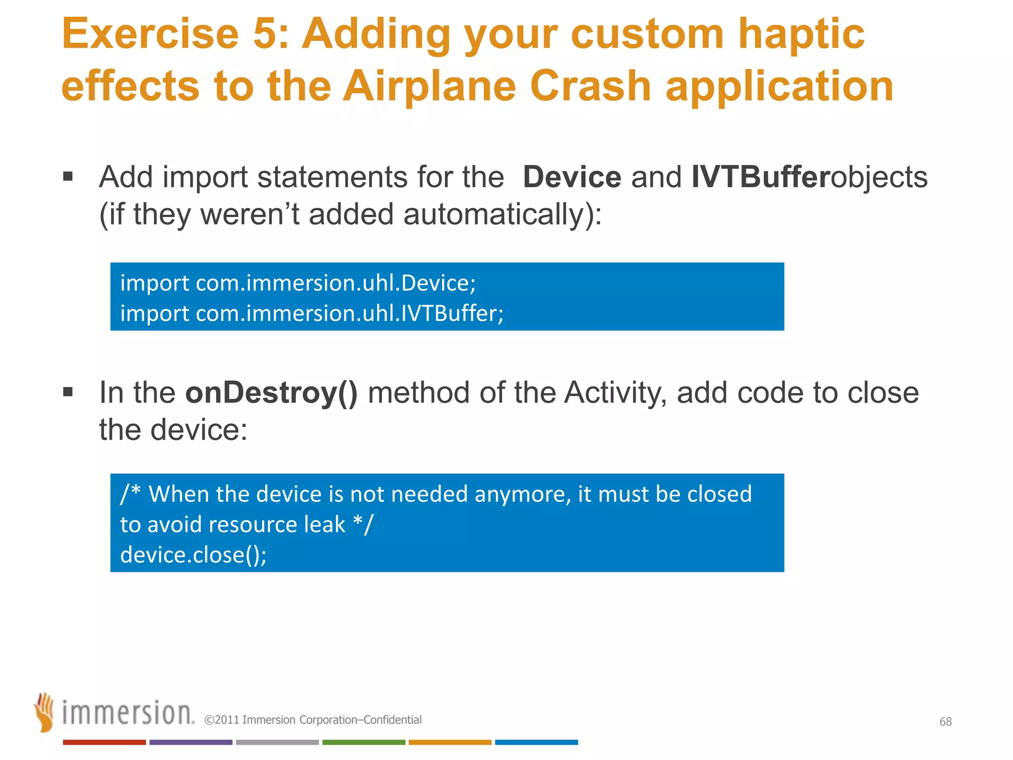 Exercise 5: Adding your custom haptic
effects to the Airplane Crash application
 Add import statements for the Device and IVTBufferobjects
  (if they weren’t added automatically):

    import com.immersion.uhl.Device;
    import com.immersion.uhl.IVTBuffer;


 In the onDestroy() method of the Activity, add code to close
  the device:
    /* When the device is not needed anymore, it must be closed
    to avoid resource leak */
    device.close();




           ©2011 Immersion Corporation–Confidential               68
 