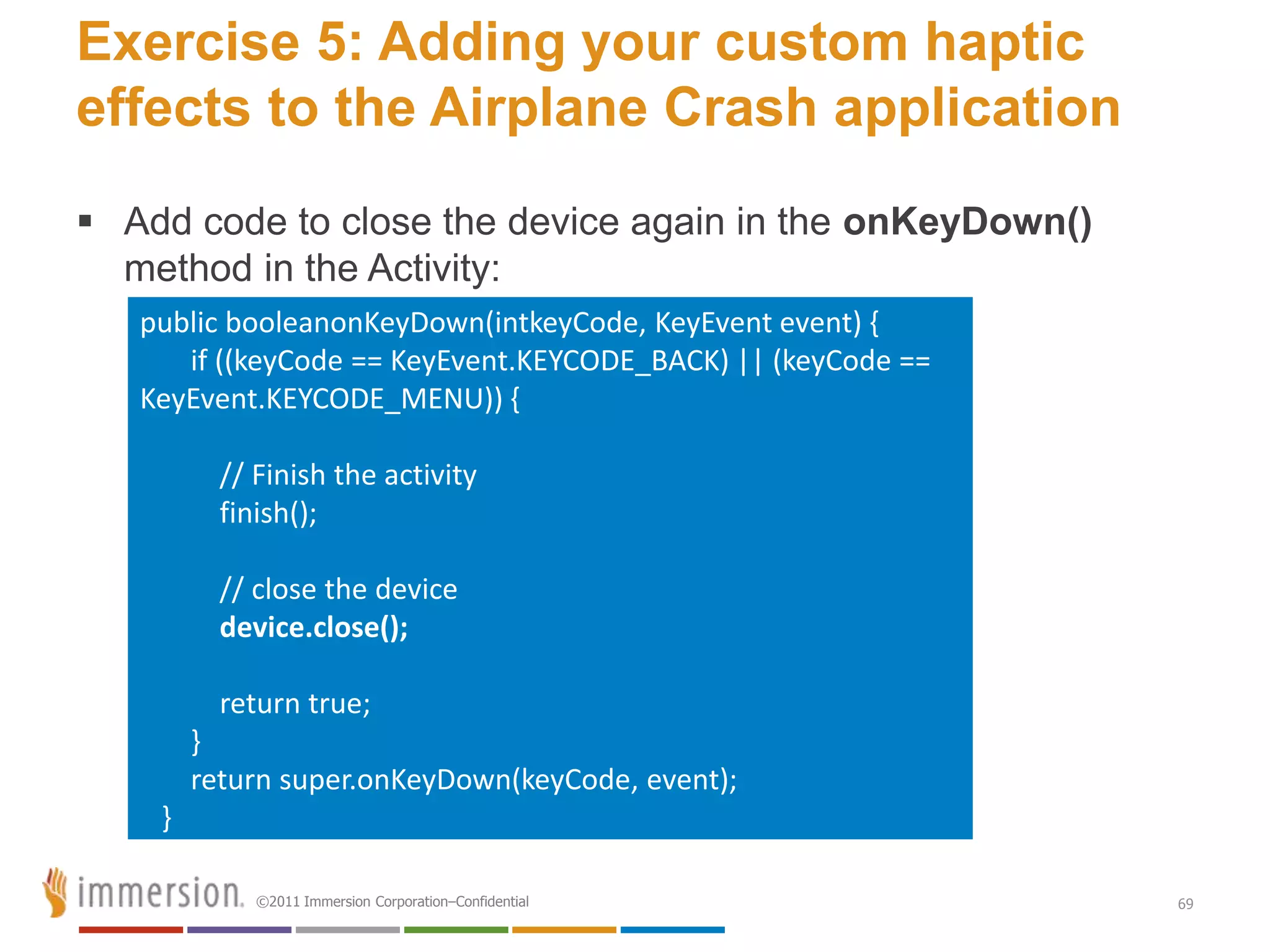 Exercise 5: Adding your custom haptic
effects to the Airplane Crash application
 Add code to close the device again in the onKeyDown()
  method in the Activity:
   public booleanonKeyDown(intkeyCode, KeyEvent event) {
      if ((keyCode == KeyEvent.KEYCODE_BACK) || (keyCode ==
   KeyEvent.KEYCODE_MENU)) {

          // Finish the activity
          finish();

          // close the device
          device.close();

          return true;
        }
        return super.onKeyDown(keyCode, event);
    }

             ©2011 Immersion Corporation–Confidential         69
 