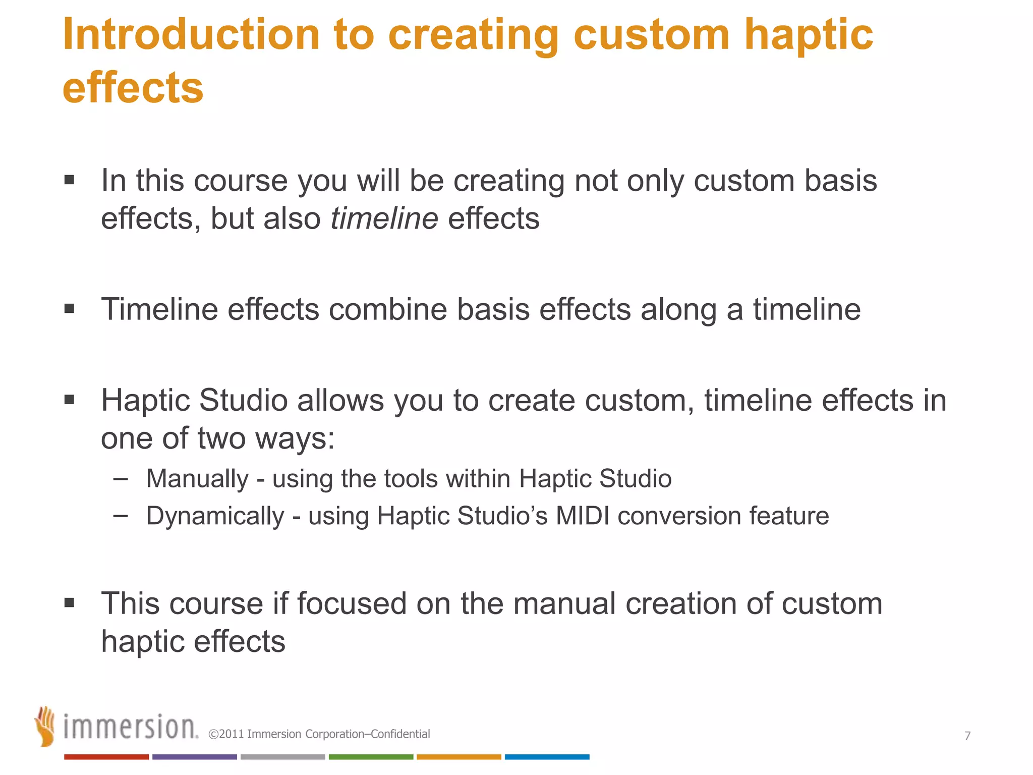 Introduction to creating custom haptic
effects
 In this course you will be creating not only custom basis
  effects, but also timeline effects

 Timeline effects combine basis effects along a timeline

 Haptic Studio allows you to create custom, timeline effects in
  one of two ways:
   – Manually - using the tools within Haptic Studio
   – Dynamically - using Haptic Studio’s MIDI conversion feature


 This course if focused on the manual creation of custom
  haptic effects

           ©2011 Immersion Corporation–Confidential                7
 