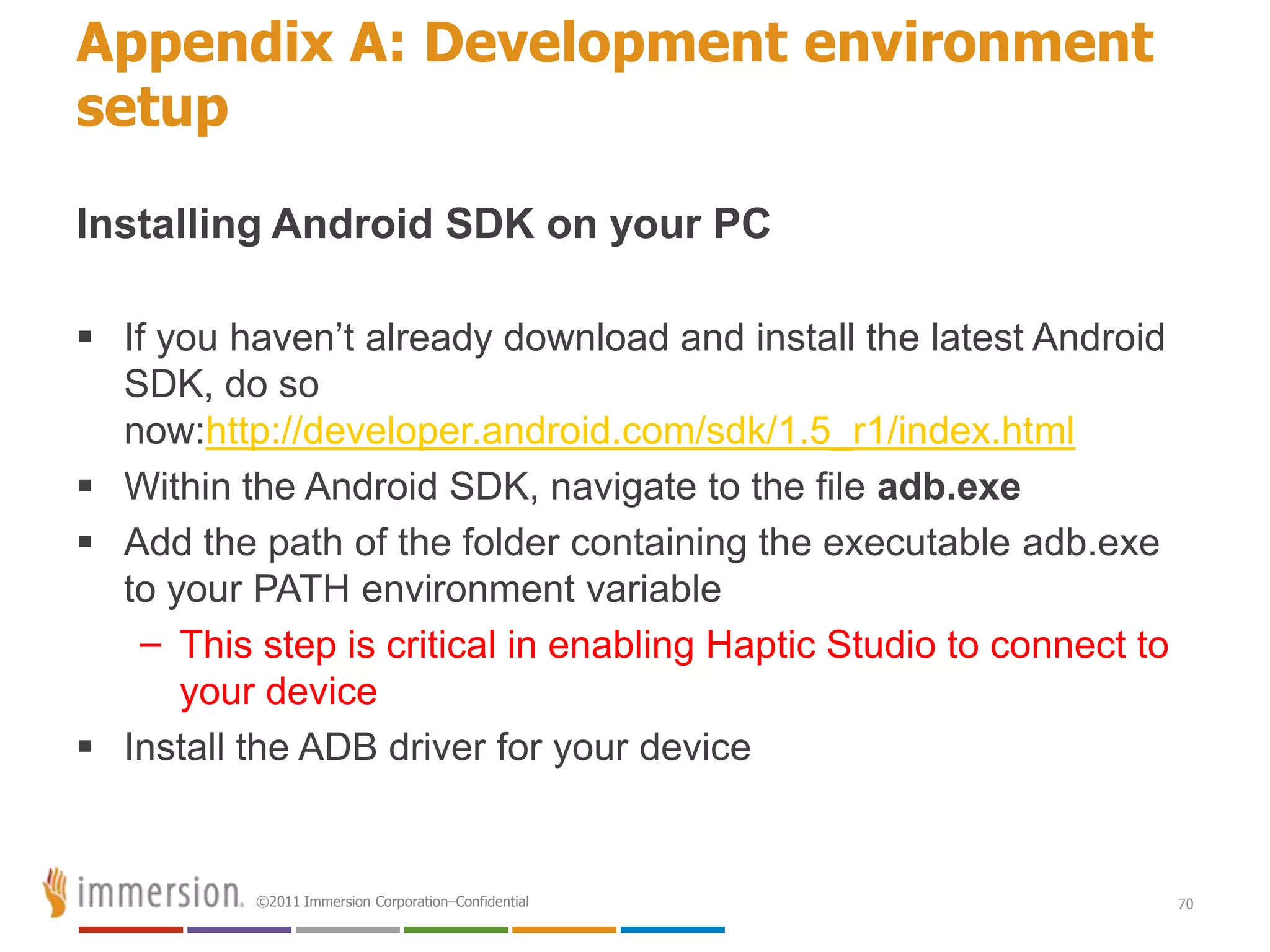 Appendix A: Development environment
setup

Installing Android SDK on your PC

 If you haven’t already download and install the latest Android
  SDK, do so
  now:http://developer.android.com/sdk/1.5_r1/index.html
 Within the Android SDK, navigate to the file adb.exe
 Add the path of the folder containing the executable adb.exe
  to your PATH environment variable
   – This step is critical in enabling Haptic Studio to connect to
      your device
 Install the ADB driver for your device


          ©2011 Immersion Corporation–Confidential                   70
 