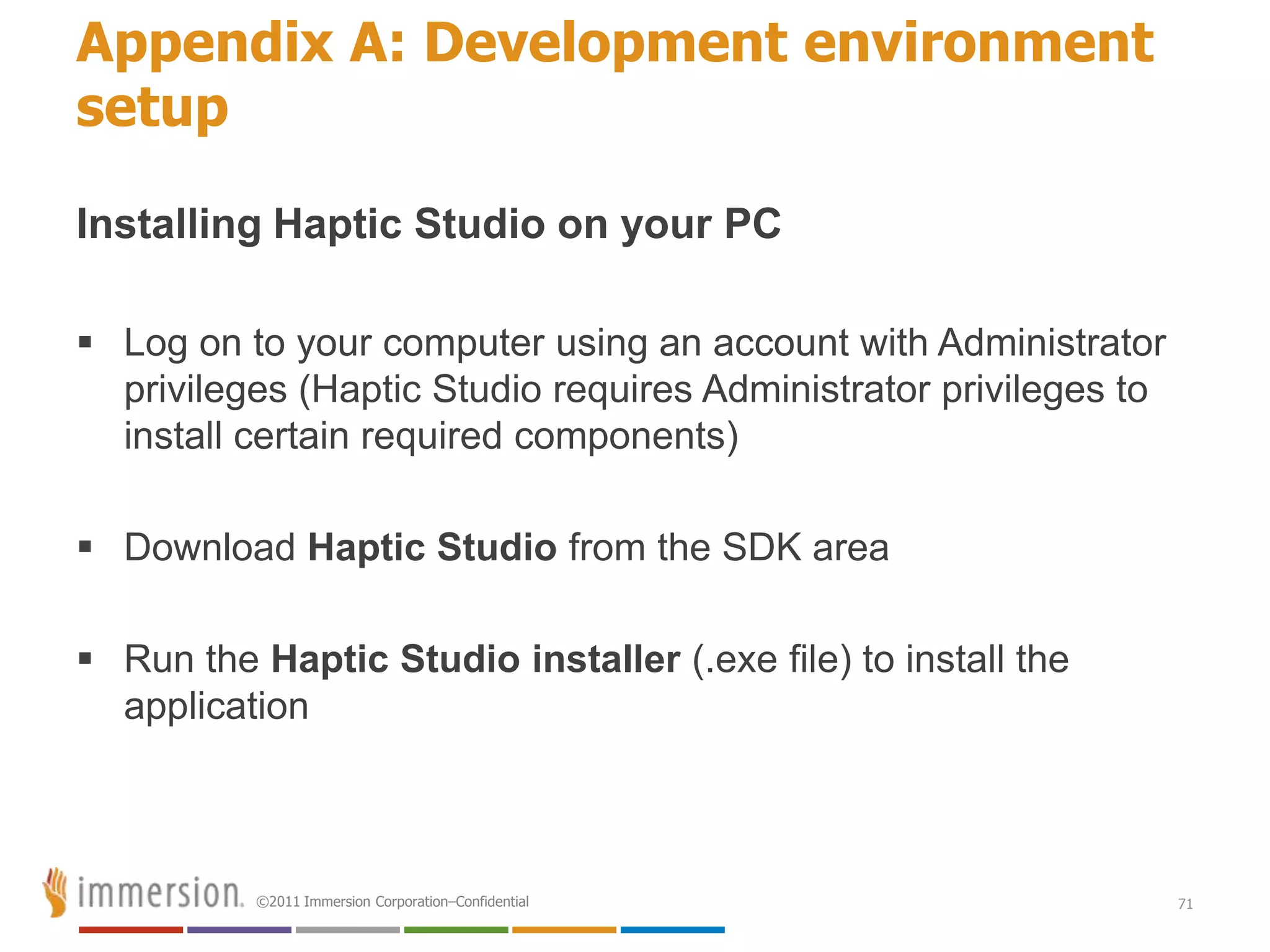 Appendix A: Development environment
setup

Installing Haptic Studio on your PC

 Log on to your computer using an account with Administrator
  privileges (Haptic Studio requires Administrator privileges to
  install certain required components)

 Download Haptic Studio from the SDK area

 Run the Haptic Studio installer (.exe file) to install the
  application



          ©2011 Immersion Corporation–Confidential                 71
 