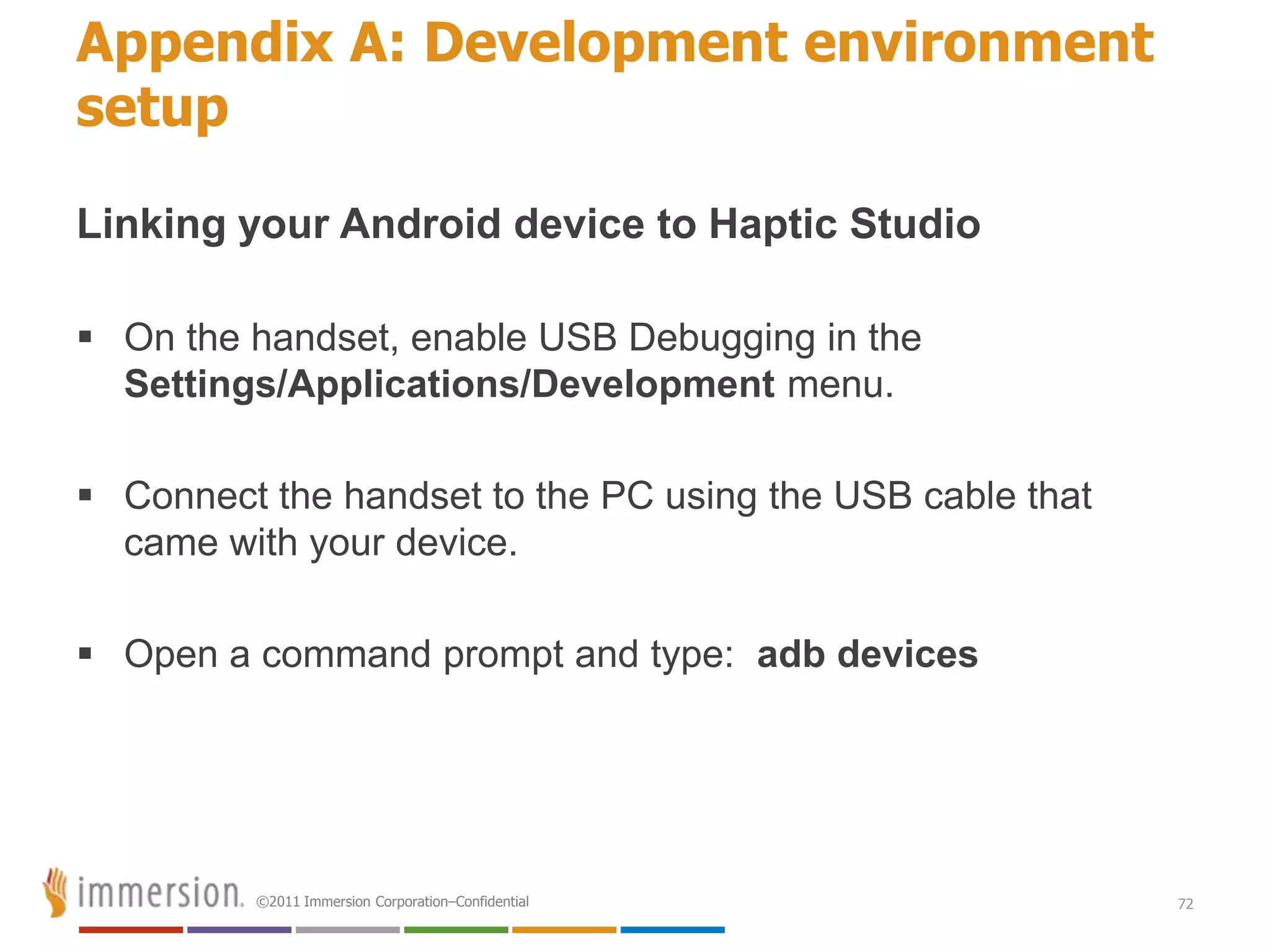 Appendix A: Development environment
setup

Linking your Android device to Haptic Studio

 On the handset, enable USB Debugging in the
  Settings/Applications/Development menu.

 Connect the handset to the PC using the USB cable that
  came with your device.

 Open a command prompt and type: adb devices




         ©2011 Immersion Corporation–Confidential          72
 