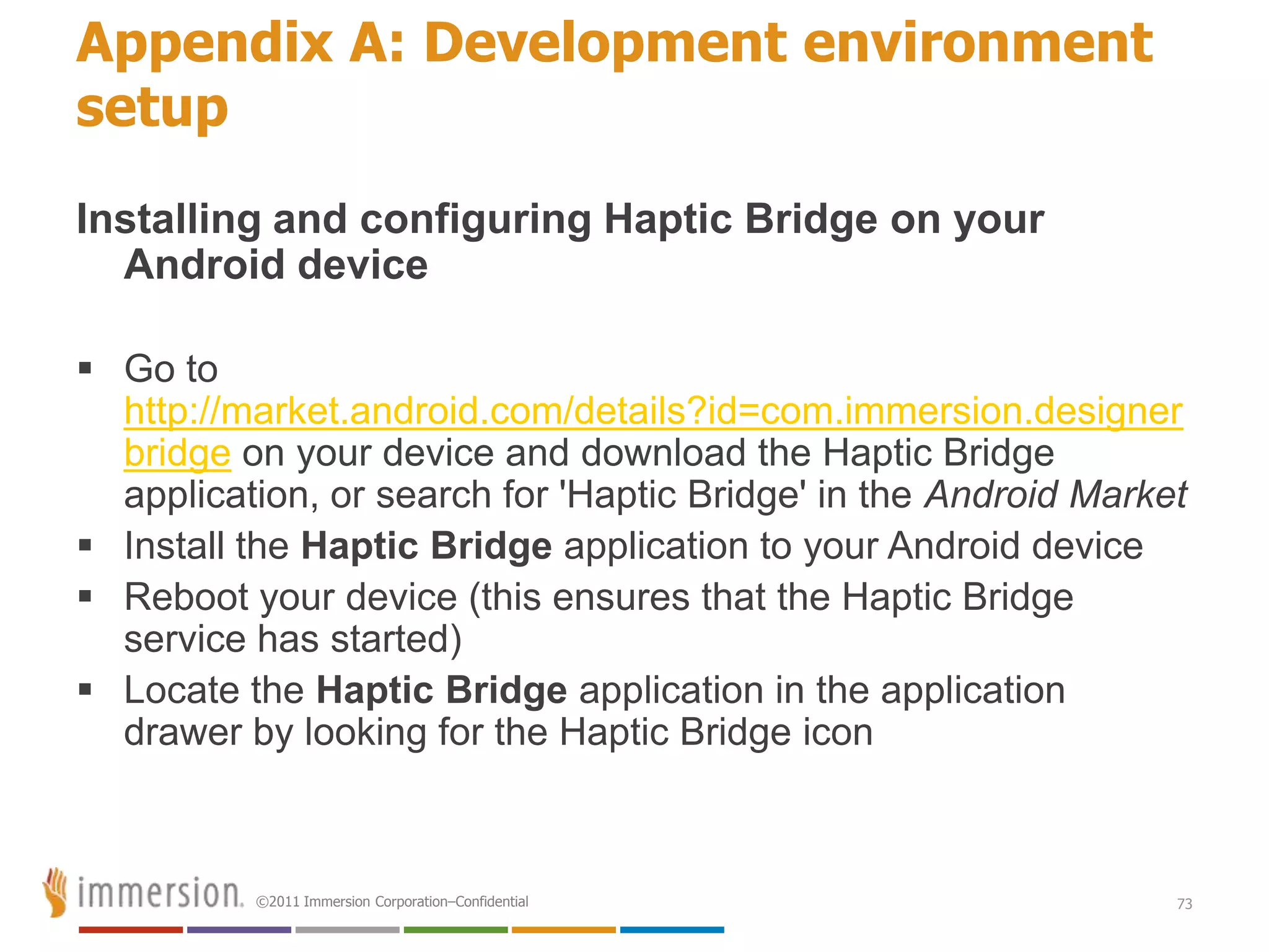 Appendix A: Development environment
setup
Installing and configuring Haptic Bridge on your
  Android device

 Go to
  http://market.android.com/details?id=com.immersion.designer
  bridge on your device and download the Haptic Bridge
  application, or search for 'Haptic Bridge' in the Android Market
 Install the Haptic Bridge application to your Android device
 Reboot your device (this ensures that the Haptic Bridge
  service has started)
 Locate the Haptic Bridge application in the application
  drawer by looking for the Haptic Bridge icon



          ©2011 Immersion Corporation–Confidential               73
 