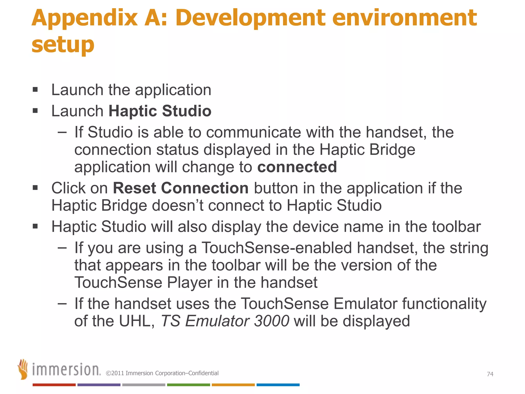 Appendix A: Development environment
setup
 Launch the application
 Launch Haptic Studio
   – If Studio is able to communicate with the handset, the
      connection status displayed in the Haptic Bridge
      application will change to connected
 Click on Reset Connection button in the application if the
  Haptic Bridge doesn’t connect to Haptic Studio
 Haptic Studio will also display the device name in the toolbar
   – If you are using a TouchSense-enabled handset, the string
      that appears in the toolbar will be the version of the
      TouchSense Player in the handset
   – If the handset uses the TouchSense Emulator functionality
      of the UHL, TS Emulator 3000 will be displayed


          ©2011 Immersion Corporation–Confidential             74
 