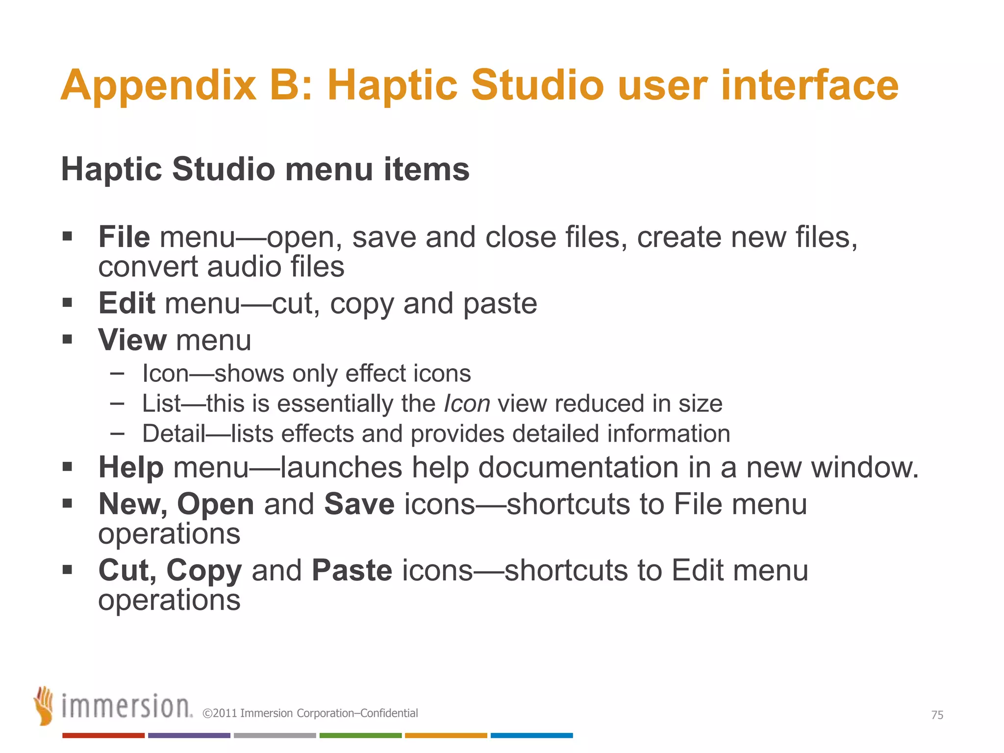 Appendix B: Haptic Studio user interface
Haptic Studio menu items
 File menu—open, save and close files, create new files,
  convert audio files
 Edit menu—cut, copy and paste
 View menu
   – Icon—shows only effect icons
   – List—this is essentially the Icon view reduced in size
   – Detail—lists effects and provides detailed information
 Help menu—launches help documentation in a new window.
 New, Open and Save icons—shortcuts to File menu
  operations
 Cut, Copy and Paste icons—shortcuts to Edit menu
  operations


           ©2011 Immersion Corporation–Confidential           75
 