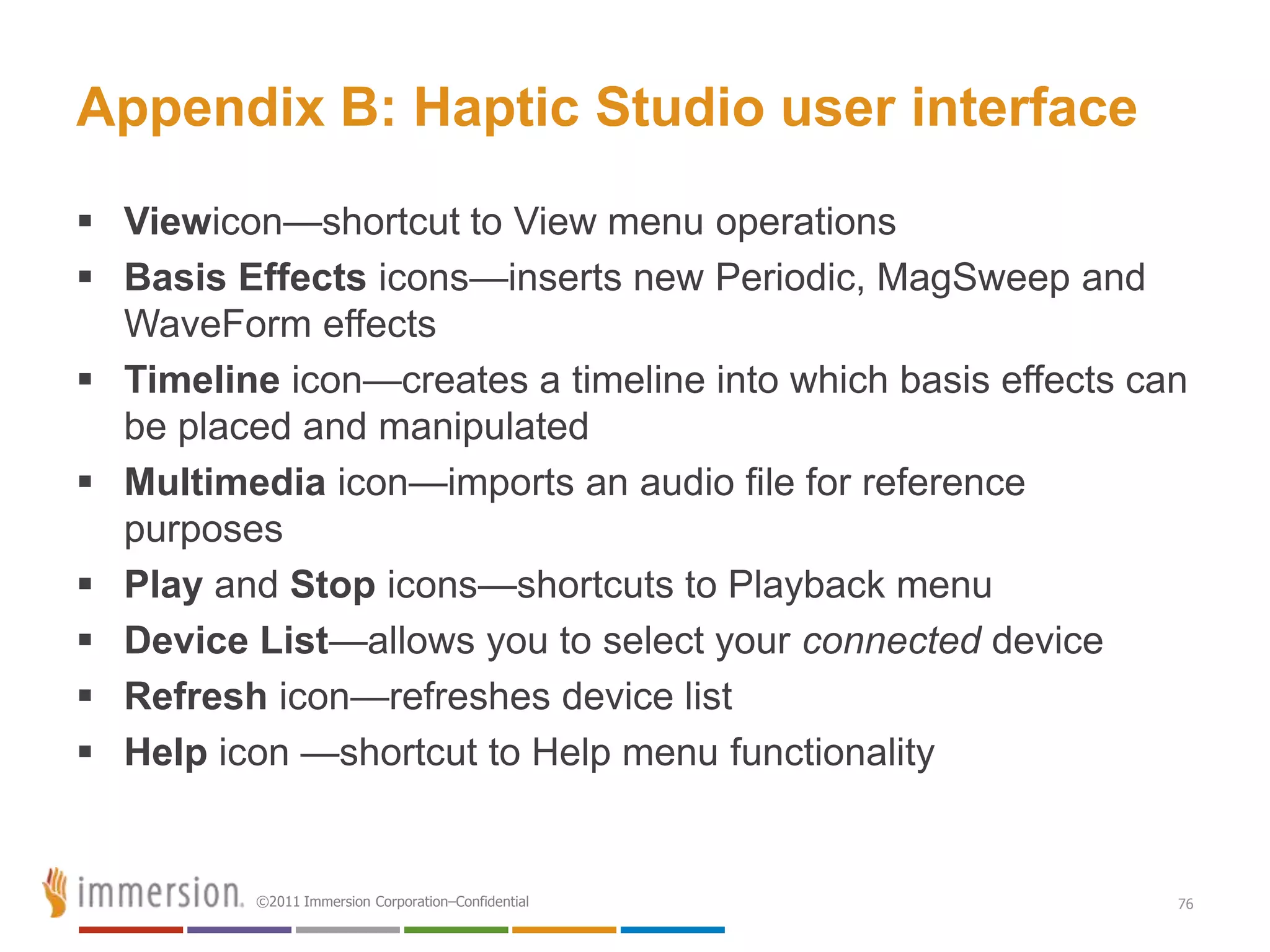 Appendix B: Haptic Studio user interface
 Viewicon—shortcut to View menu operations
 Basis Effects icons—inserts new Periodic, MagSweep and
  WaveForm effects
 Timeline icon—creates a timeline into which basis effects can
  be placed and manipulated
 Multimedia icon—imports an audio file for reference
  purposes
 Play and Stop icons—shortcuts to Playback menu
 Device List—allows you to select your connected device
 Refresh icon—refreshes device list
 Help icon —shortcut to Help menu functionality


          ©2011 Immersion Corporation–Confidential            76
 