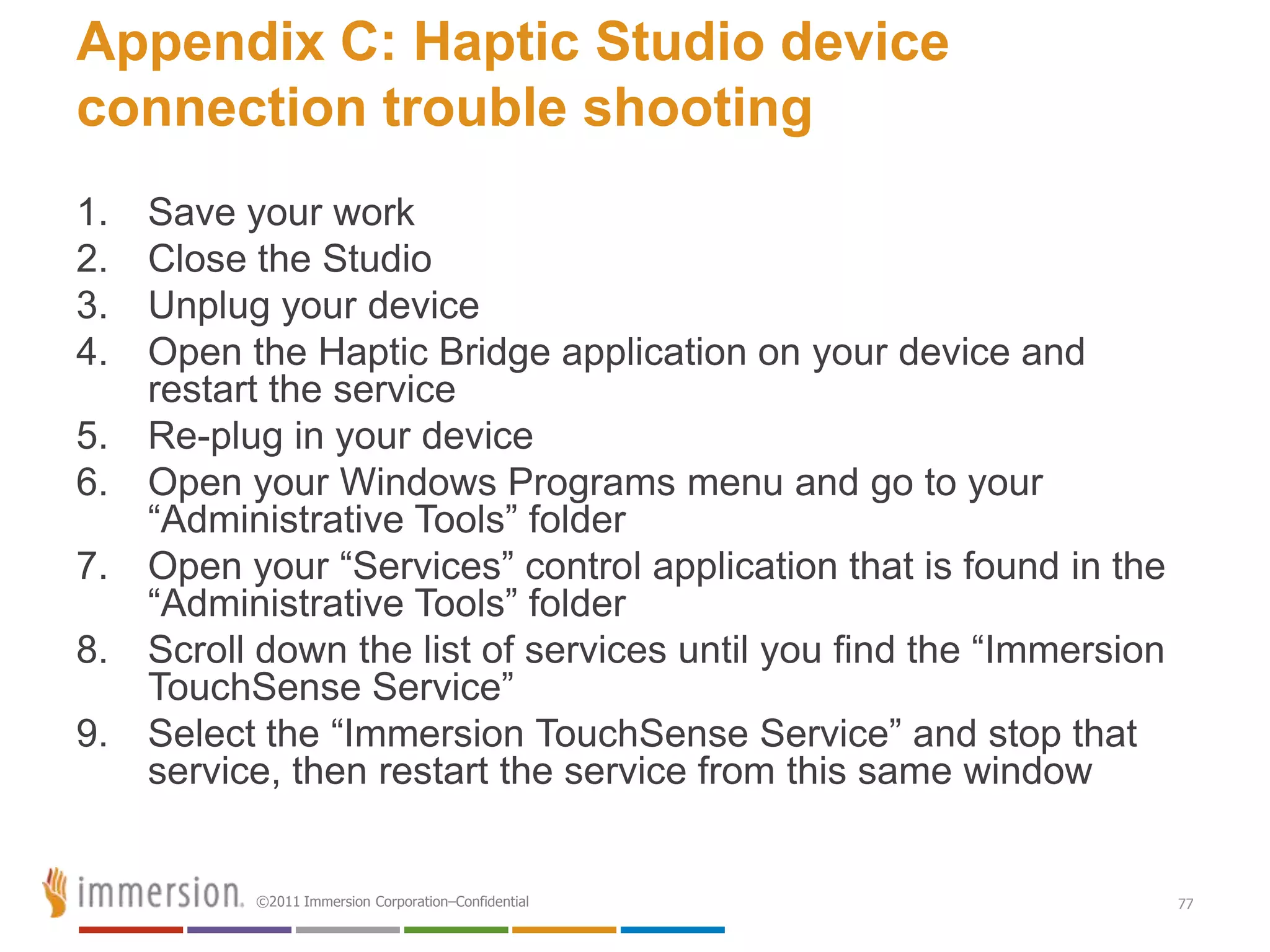 Appendix C: Haptic Studio device
connection trouble shooting
1.   Save your work
2.   Close the Studio
3.   Unplug your device
4.   Open the Haptic Bridge application on your device and
     restart the service
5.   Re-plug in your device
6.   Open your Windows Programs menu and go to your
     ―Administrative Tools‖ folder
7.   Open your ―Services‖ control application that is found in the
     ―Administrative Tools‖ folder
8.   Scroll down the list of services until you find the ―Immersion
     TouchSense Service‖
9.   Select the ―Immersion TouchSense Service‖ and stop that
     service, then restart the service from this same window


           ©2011 Immersion Corporation–Confidential                   77
 