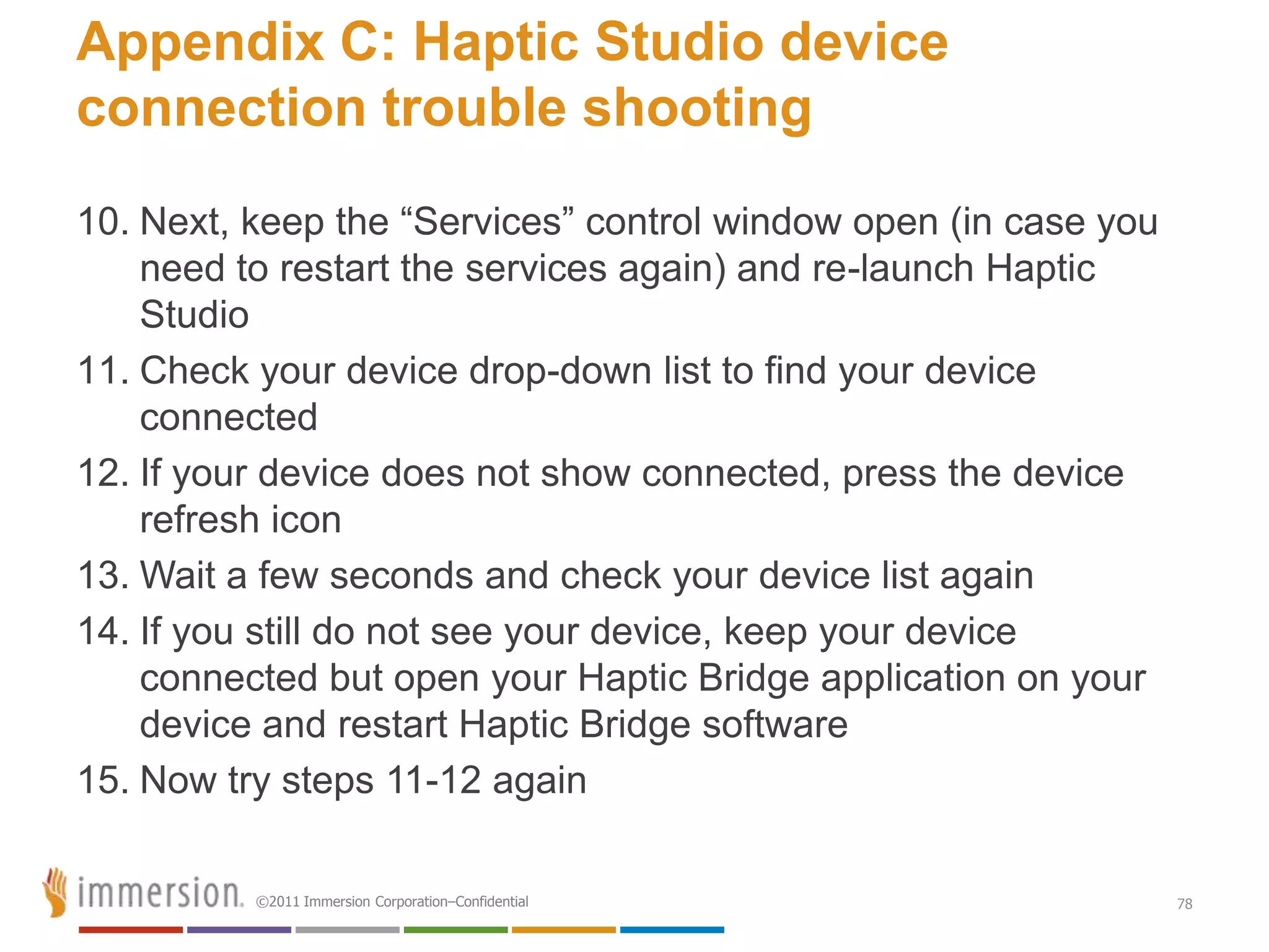 Appendix C: Haptic Studio device
connection trouble shooting
10. Next, keep the ―Services‖ control window open (in case you
    need to restart the services again) and re-launch Haptic
    Studio
11. Check your device drop-down list to find your device
    connected
12. If your device does not show connected, press the device
    refresh icon
13. Wait a few seconds and check your device list again
14. If you still do not see your device, keep your device
    connected but open your Haptic Bridge application on your
    device and restart Haptic Bridge software
15. Now try steps 11-12 again

          ©2011 Immersion Corporation–Confidential               78
 