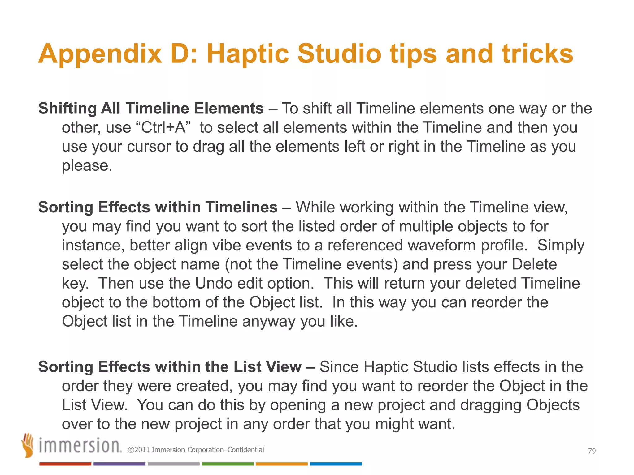 Appendix D: Haptic Studio tips and tricks
Shifting All Timeline Elements – To shift all Timeline elements one way or the
   other, use ―Ctrl+A‖ to select all elements within the Timeline and then you
   use your cursor to drag all the elements left or right in the Timeline as you
   please.

Sorting Effects within Timelines – While working within the Timeline view,
   you may find you want to sort the listed order of multiple objects to for
   instance, better align vibe events to a referenced waveform profile. Simply
   select the object name (not the Timeline events) and press your Delete
   key. Then use the Undo edit option. This will return your deleted Timeline
   object to the bottom of the Object list. In this way you can reorder the
   Object list in the Timeline anyway you like.

Sorting Effects within the List View – Since Haptic Studio lists effects in the
   order they were created, you may find you want to reorder the Object in the
   List View. You can do this by opening a new project and dragging Objects
   over to the new project in any order that you might want.
            ©2011 Immersion Corporation–Confidential                             79
 
