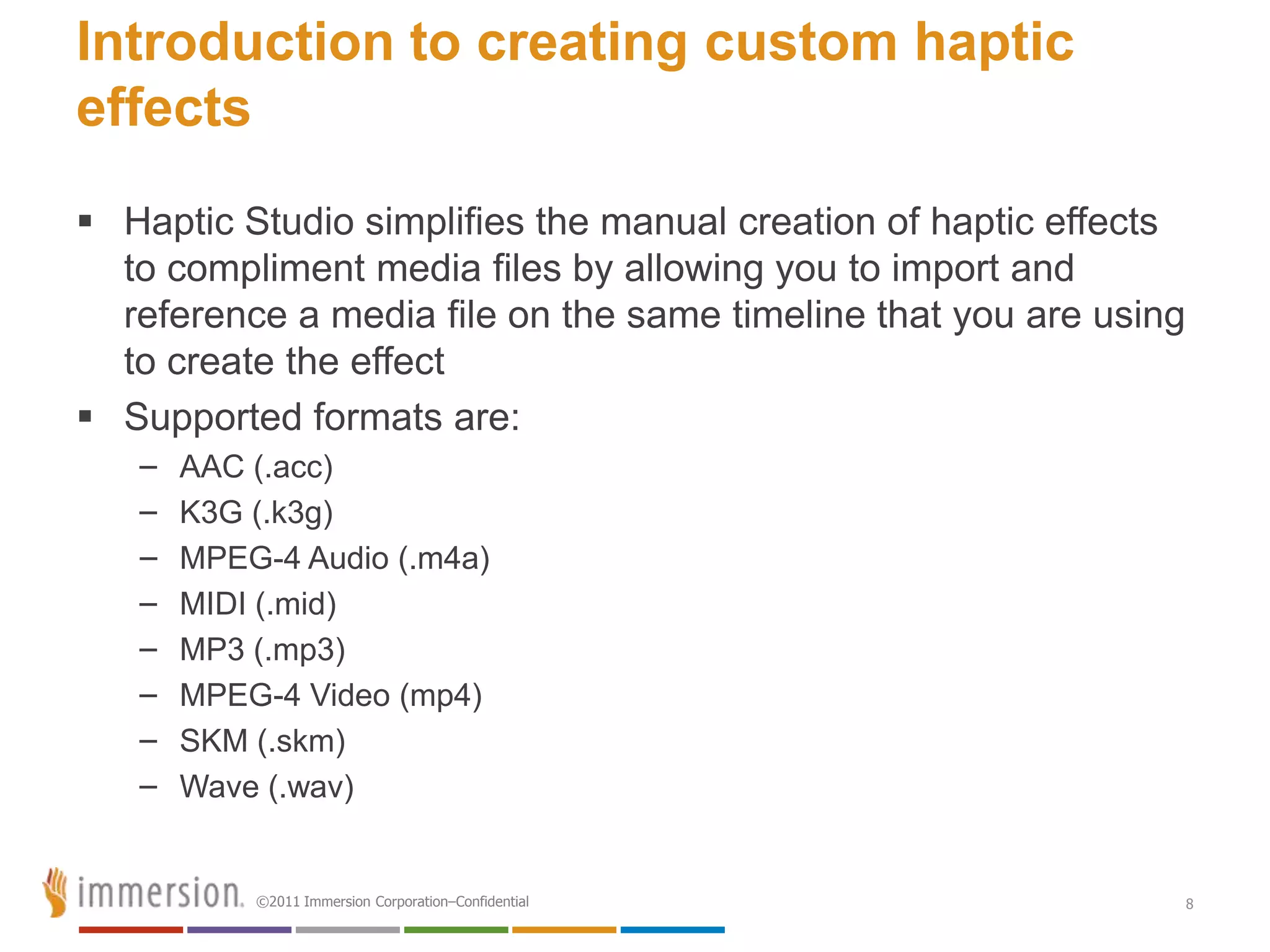 Introduction to creating custom haptic
effects
 Haptic Studio simplifies the manual creation of haptic effects
  to compliment media files by allowing you to import and
  reference a media file on the same timeline that you are using
  to create the effect
 Supported formats are:
   –   AAC (.acc)
   –   K3G (.k3g)
   –   MPEG-4 Audio (.m4a)
   –   MIDI (.mid)
   –   MP3 (.mp3)
   –   MPEG-4 Video (mp4)
   –   SKM (.skm)
   –   Wave (.wav)


           ©2011 Immersion Corporation–Confidential                8
 