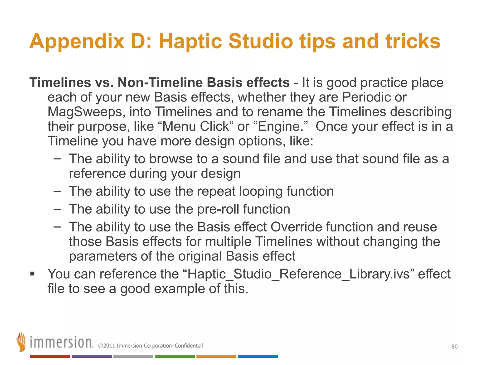 Appendix D: Haptic Studio tips and tricks
Timelines vs. Non-Timeline Basis effects - It is good practice place
   each of your new Basis effects, whether they are Periodic or
   MagSweeps, into Timelines and to rename the Timelines describing
   their purpose, like ―Menu Click‖ or ―Engine.‖ Once your effect is in a
   Timeline you have more design options, like:
     – The ability to browse to a sound file and use that sound file as a
        reference during your design
     – The ability to use the repeat looping function
     – The ability to use the pre-roll function
     – The ability to use the Basis effect Override function and reuse
        those Basis effects for multiple Timelines without changing the
        parameters of the original Basis effect
 You can reference the ―Haptic_Studio_Reference_Library.ivs‖ effect
   file to see a good example of this.



           ©2011 Immersion Corporation–Confidential                     80
 