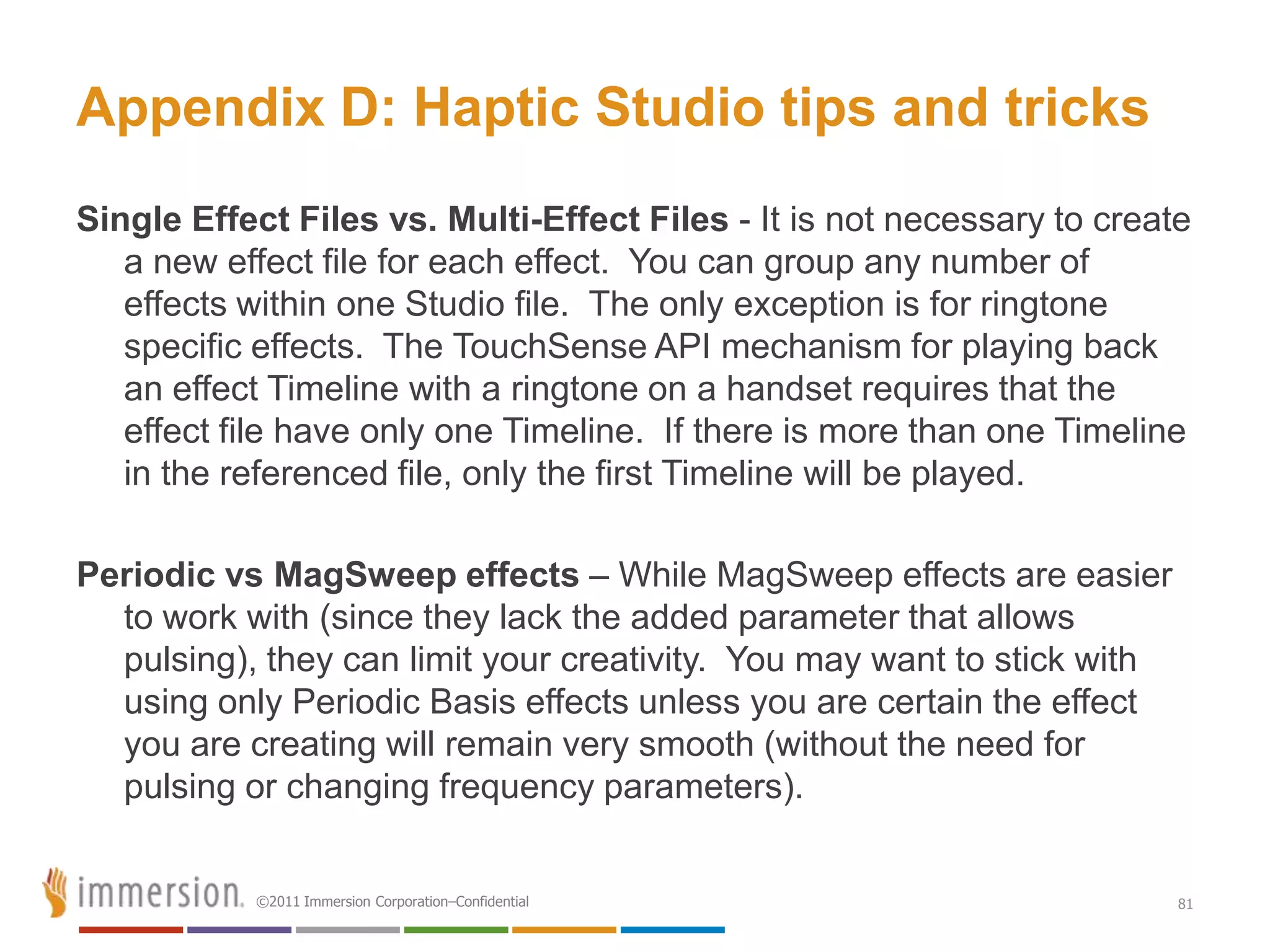 Appendix D: Haptic Studio tips and tricks
Single Effect Files vs. Multi-Effect Files - It is not necessary to create
   a new effect file for each effect. You can group any number of
   effects within one Studio file. The only exception is for ringtone
   specific effects. The TouchSense API mechanism for playing back
   an effect Timeline with a ringtone on a handset requires that the
   effect file have only one Timeline. If there is more than one Timeline
   in the referenced file, only the first Timeline will be played.

Periodic vs MagSweep effects – While MagSweep effects are easier
  to work with (since they lack the added parameter that allows
  pulsing), they can limit your creativity. You may want to stick with
  using only Periodic Basis effects unless you are certain the effect
  you are creating will remain very smooth (without the need for
  pulsing or changing frequency parameters).


           ©2011 Immersion Corporation–Confidential                      81
 