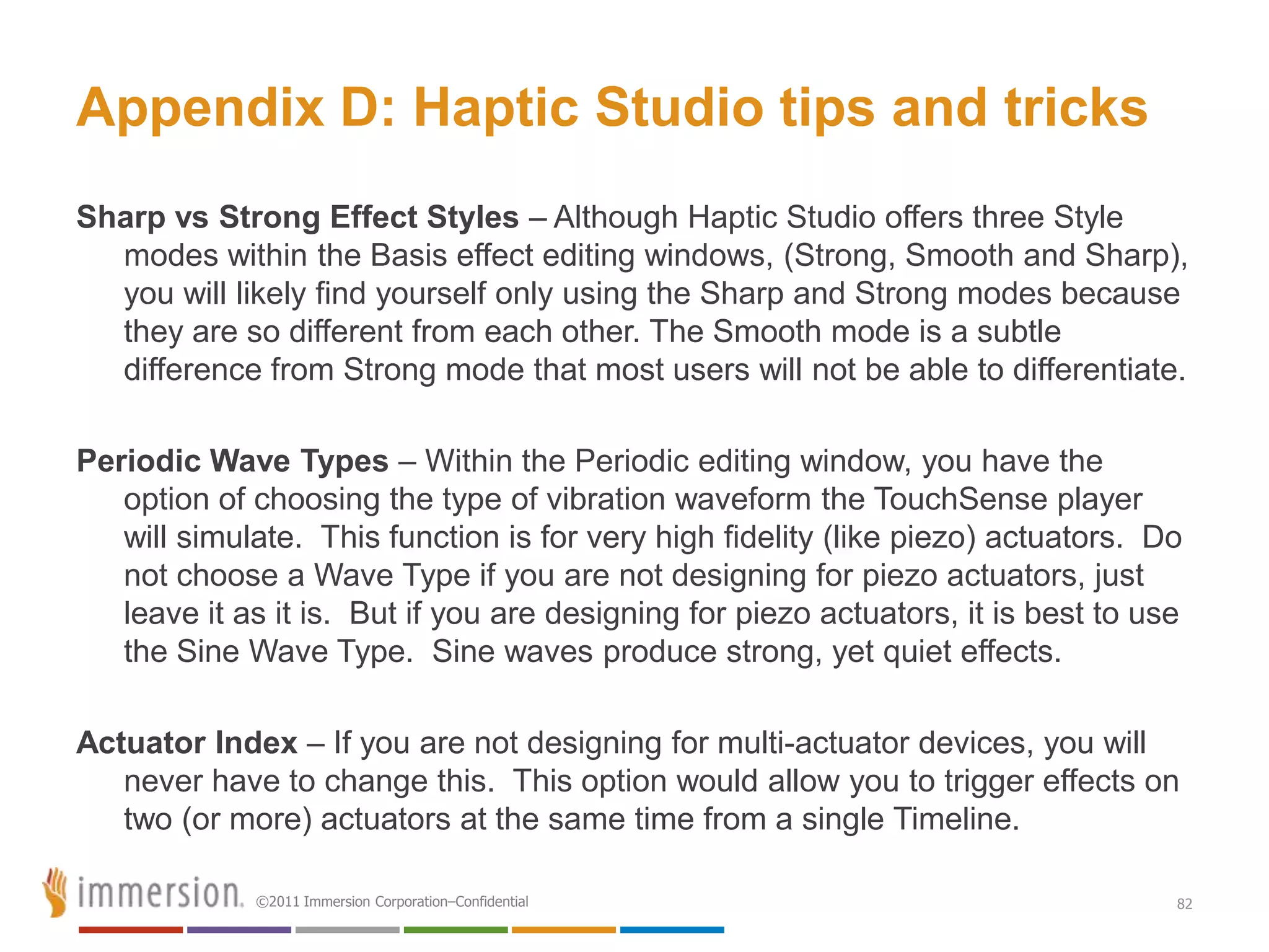 Appendix D: Haptic Studio tips and tricks
Sharp vs Strong Effect Styles – Although Haptic Studio offers three Style
  modes within the Basis effect editing windows, (Strong, Smooth and Sharp),
  you will likely find yourself only using the Sharp and Strong modes because
  they are so different from each other. The Smooth mode is a subtle
  difference from Strong mode that most users will not be able to differentiate.

Periodic Wave Types – Within the Periodic editing window, you have the
   option of choosing the type of vibration waveform the TouchSense player
   will simulate. This function is for very high fidelity (like piezo) actuators. Do
   not choose a Wave Type if you are not designing for piezo actuators, just
   leave it as it is. But if you are designing for piezo actuators, it is best to use
   the Sine Wave Type. Sine waves produce strong, yet quiet effects.

Actuator Index – If you are not designing for multi-actuator devices, you will
   never have to change this. This option would allow you to trigger effects on
   two (or more) actuators at the same time from a single Timeline.

             ©2011 Immersion Corporation–Confidential                               82
 