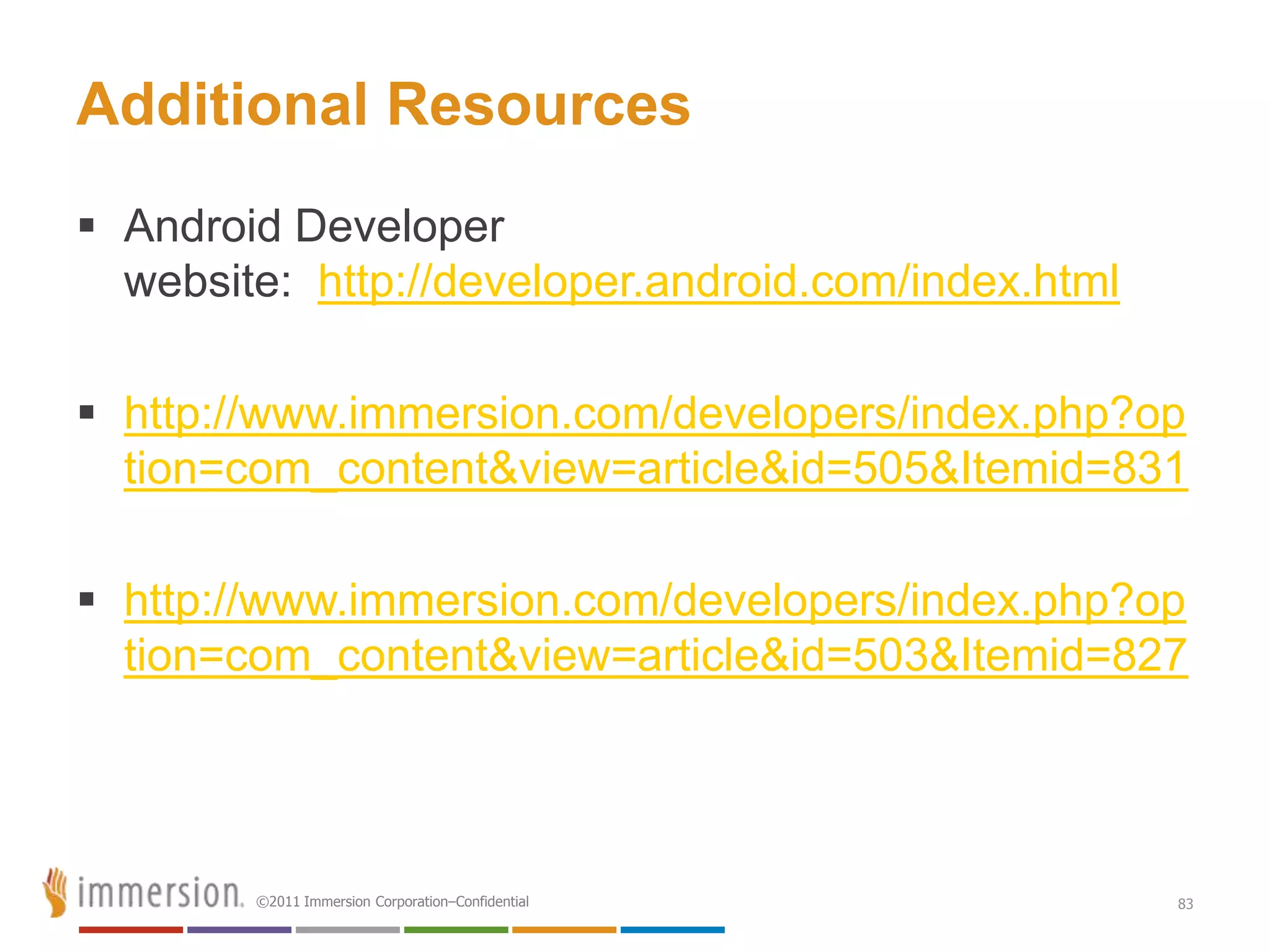 Additional Resources
 Android Developer
  website: http://developer.android.com/index.html

 http://www.immersion.com/developers/index.php?op
  tion=com_content&view=article&id=505&Itemid=831

 http://www.immersion.com/developers/index.php?op
  tion=com_content&view=article&id=503&Itemid=827




        ©2011 Immersion Corporation–Confidential     83
 