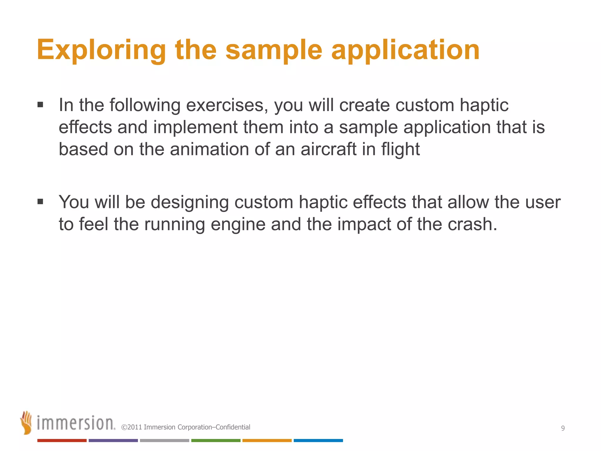 Exploring the sample application
 In the following exercises, you will create custom haptic
  effects and implement them into a sample application that is
  based on the animation of an aircraft in flight

 You will be designing custom haptic effects that allow the user
  to feel the running engine and the impact of the crash.




          ©2011 Immersion Corporation–Confidential                  9
 