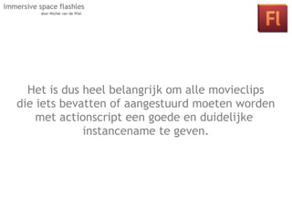Het is dus heel belangrijk om alle movieclips
die iets bevatten of aangestuurd door middel
     Les 2: Interactie in je space moeten worden
    met actionscript een goedeactionscript.
      van klikbare objecten en en duidelijke
              instancename te geven.
 