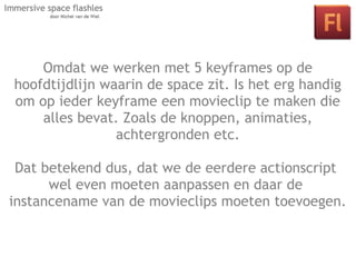 Omdat we werken met 5 keyframes op de
hoofdtijdlijn waarin de space zit. Is het erg handig
om op ieder keyframe een movieclip te maken die
    alles bevat. Zoals de knoppen, animaties,
     Les 2: Interactie in je space door middel
                achtergronden etc.
      van klikbare objecten en actionscript.
 Dat betekend dus, dat we de eerdere actionscript
      wel even moeten aanpassen en daar de
instancename van de movieclips moeten toevoegen.
 