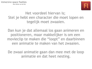 Het voordeel hiervan is;
Stel je hebt een character die moet lopen en
            tegelijk moet zwaaien.

Dan kun je dat allemaal los gaan animeren en
  Les 2: Interactie in je space door middel
 positioneren, maar makkelijker is om een
   van klikbare objecten en actionscript.
movieclip te maken die “loopt” en daarbinnen
  een animatie te maken van het zwaaien.

De zwaai animatie gaan dan mee met de loop
       animatie en dat heet nesting.
 