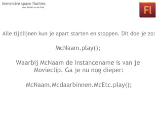 Alle tijdlijnen kun je apart starten en stoppen. Dit doe je zo:

                   McNaam.play();
      Les 2: Interactie in je space door middel
     Waarbij McNaam de instancename is van je
       van klikbare objecten en actionscript.
           Movieclip. Ga je nu nog dieper:

         McNaam.Mcdaarbinnen.McEtc.play();
 