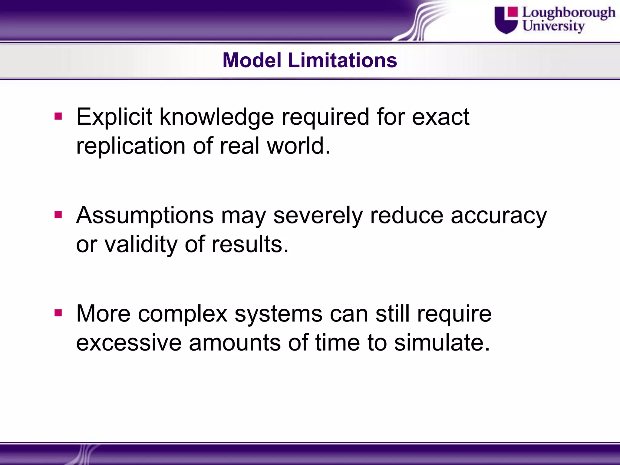 Model Limitations

 Explicit knowledge required for exact
  replication of real world.

 Assumptions may severely reduce accuracy
  or validity of results.

 More complex systems can still require
  excessive amounts of time to simulate.
 