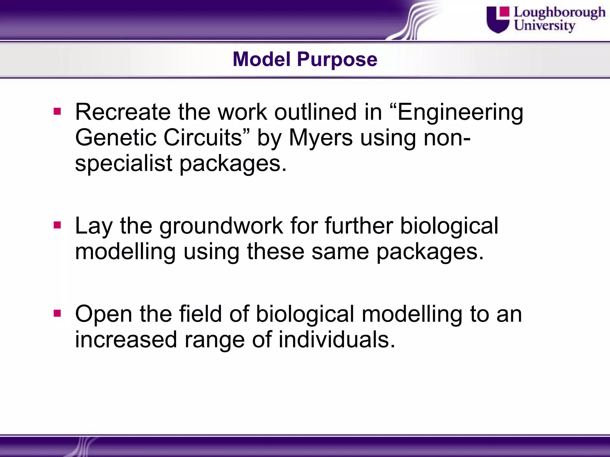 Model Purpose

 Recreate the work outlined in “Engineering
  Genetic Circuits” by Myers using non-
  specialist packages.

 Lay the groundwork for further biological
  modelling using these same packages.

 Open the field of biological modelling to an
  increased range of individuals.
 